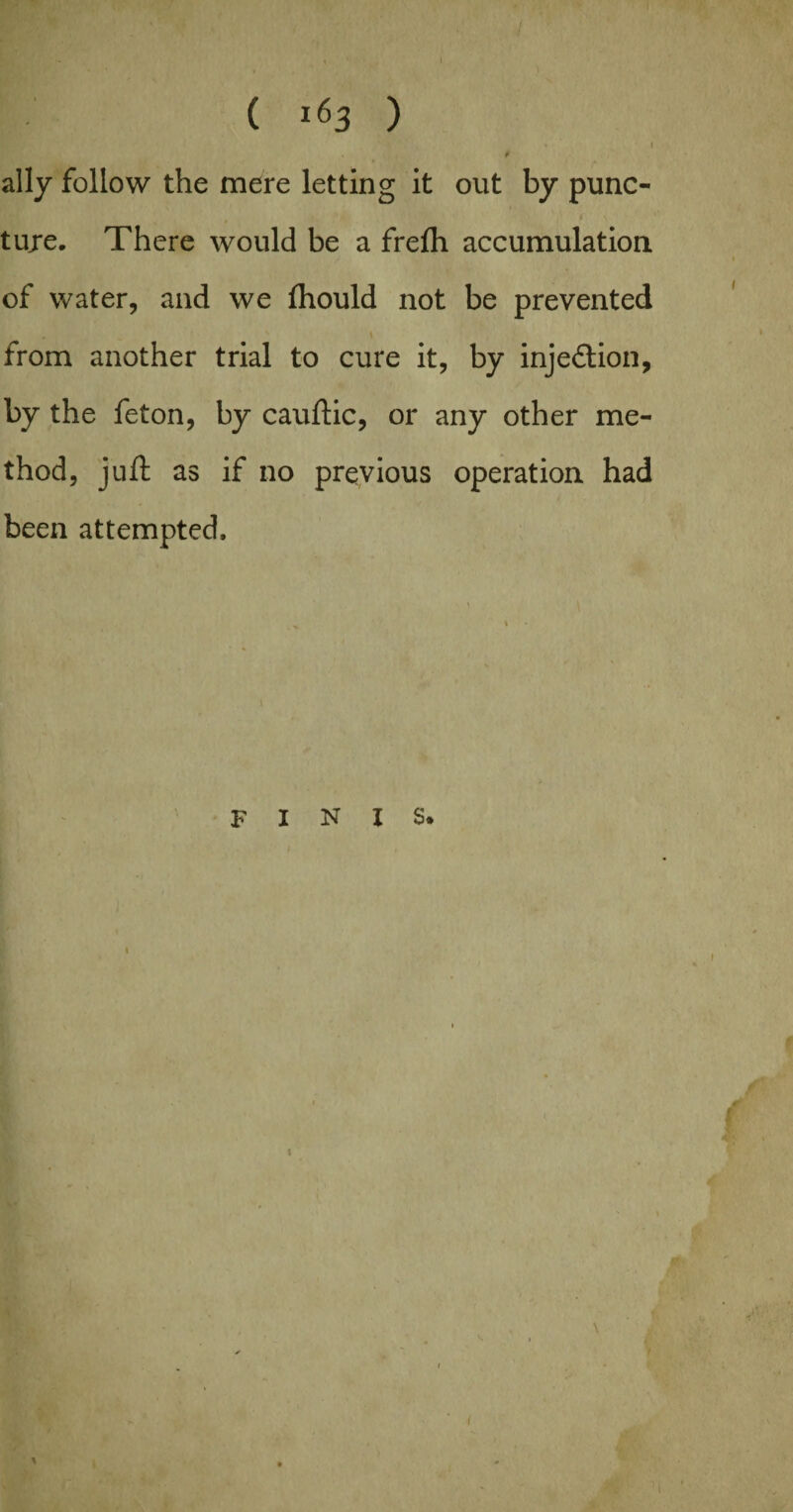 ally follow the mere letting it out by punc- tuje. There would be a frefli accumulation of water, and we (hould not be prevented from another trial to cure it, by injection, by the feton, by cauftic, or any other me¬ thod, juft as if no previous operation had been attempted.