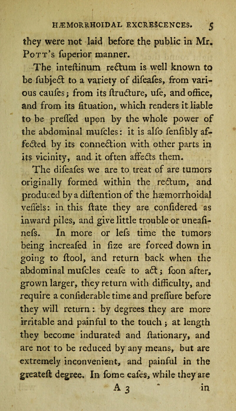 they were not laid before the public in Mr. Pott's fuperior manner. The inteftinum reftum is well known to be fubjeft to a variety of difeafes, from vari¬ ous caufes; from its ftrufture, ufe, and office, and from its lituation, which renders it liable to be preffed upon by the whole power of the abdominal mufcles: it is alfo fenfibly af¬ fected by its connexion with other parts in its vicinity, and it often affefts them. The difeafes we are to treat of are tumors originally formed within the reftum, and produced by a diflention of the haemorrhoidal veffeis: in this ftate they are confidered as inward piles, and give little trouble or uneafi- nefs. In more or lefs time the tumors being increafed in fize are forced down in going to ftool, and return back when the abdominal mufcles ceafe to aft; foon after, grown larger, they return with difficulty, and require a confiderable time and preflure before they will return: by degrees they are more irritable and painful to the touch 5 at length they become indurated and ftationary, and are not to be reduced by any means, but are extremely inconvenient, and painful in the greateft degree. In fome cafes, while they are A 3 * in