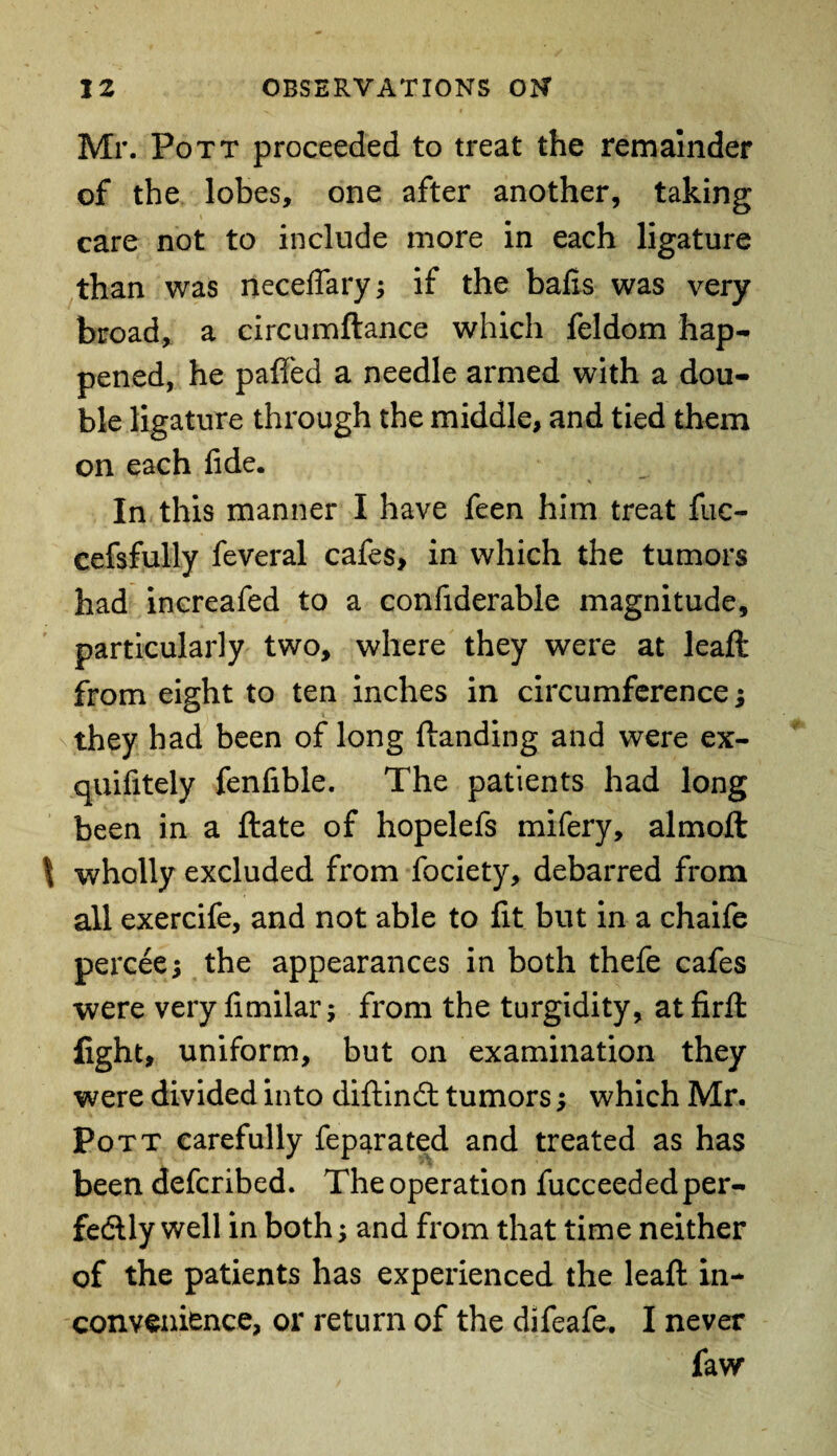 Mr. Pott proceeded to treat the remainder of the lobes, one after another, taking care not to include more in each ligature than was neceffary; if the balls was very broad, a circumftance which feldom hap¬ pened, he paffed a needle armed with a dou¬ ble ligature through the middle, and tied them on each fide. In this manner I have feen him treat fuc- cefsfully feveral cafes, in which the tumors had increafed to a confiderable magnitude, particularly two, where they were at leaft from eight to ten inches in circumference; they had been of long Handing and were ex- quifitely fenfible. The patients had long been in a Hate of hopelefs mifery, almoft | wholly excluded from fociety, debarred from all exercife, and not able to lit but in a chaife percee* the appearances in both thefe cafes were very limilar; from the turgidity, at firffc fight, uniform, but on examination they were divided into diftind tumors; which Mr. Pott carefully feparated and treated as has been defcribed. The operation fucceeded per¬ fectly well in both; and from that time neither of the patients has experienced the leaft in¬ convenience, or return of the difeafe. I never faw