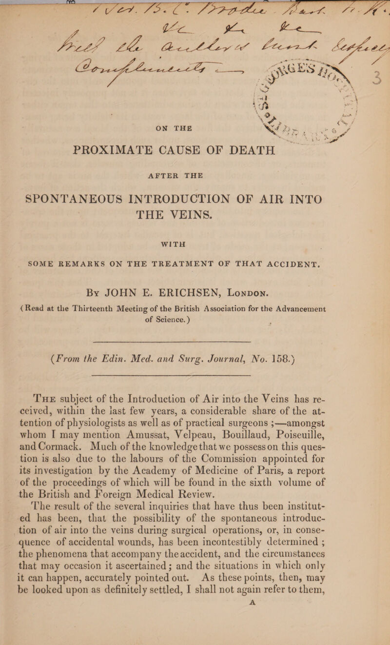 fro ,Z , ^ /z^N zJL a,,//,/^ ON THE PROXIMATE CAUSE OF DEATH AFTER THE SPONTANEOUS INTRODUCTION OF AIR INTO THE VEINS. WITH SOME REMARKS ON THE TREATMENT OF THAT ACCIDENT. By JOHN E. ERICHSEN, London. (Read at the Thirteenth Meeting of the British Association for the Advancement of Science.) (From the Edin. Med. and Surg. Journal, No. 158.) The subject of the Introduction of Air into the Veins has re¬ ceived, within the last few years, a considerable share of the at¬ tention of physiologists as well as of practical surgeons ;—amongst whom I may mention Amussat, Velpeau, Bouillaud, Poiseuille, and Cormack. Much of the knowledge that we possess on this ques¬ tion is also due to the labours of the Commission appointed for its investigation by the Academy of Medicine of Paris, a report of the proceedings of which will be found in the sixth volume of the British and Foreign Medical Review. The result of the several inquiries that have thus been institut¬ ed has been, that the possibility of the spontaneous introduc¬ tion of air into the veins during surgical operations, or, in conse¬ quence of accidental wounds, has been incontestibly determined ; the phenomena that accompany the accident, and the circumstances that may occasion it ascertained; and the situations in which only it can happen, accurately pointed out. As these points, then, may be looked upon as definitely settled, I shall not again refer to them, A