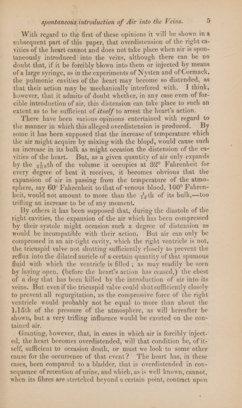 With regard to the first of these opinions it will be shown in a subsequent part of this paper, that overdistension of the right ca¬ vities of the heart cannot and does not take place when air is spon¬ taneously introduced into the veins, although there can be no doubt that, if it be forcibly blown into them or injected by means of a large syringe, as in the experiments of Nysten and of Cormack, the pulmonic cavities of the heart may become so distended, as that their action may be mechanically interfered with. I think, however, that it admits of doubt whether, in any case even of for¬ cible introduction of air, this distension can take place to such an extent as to be sufficient of itself to arrest the heart’s action. There have been various opinions entertained with regard to the manner in which this alleged overdistension is produced. By some it has been supposed that the increase of temperature which the air might acquire by mixing with the blopd, would cause such an increase in its bulk as might occasion the distension of the ca¬ vities of the heart. But, as a given quantity of air only expands by the ^oth of the volume it occupies at 32° Fahrenheit for every degree of heat it receives, it becomes obvious that the expansion of air in passing from the temperature of the atmo¬ sphere, say 60° Fahrenheit to that of venous blood, 100° Fahren¬ heit, would not amount to more than the th of its bulk,—too trifling an increase to be of any moment. By others it has been supposed that, during the diastole of the right cavities, the expansion of the air which has been compressed by their systole might occasion such a degree of distension as would be incompatible with their action. But air can only be compressed in an air-tight cavity, which the right ventricle is not, the tricuspid valve not shutting sufficiently closely to prevent the reflux into the dilated auricle of a'certain quantity of that spumous fluid with which the ventricle is filled ; as may readily be seen by laying open, (before the heart’s action has ceased,) the chest of a dog that has been killed bv the introduction of air into its veins. But even if the tricuspid valve could shut sufficiently closely to prevent all regurgitation, as the compressive force of the right ventricle would probably not be equal to more than about the 1.15th of the pressure of the atmosphere, as will hereafter be shown, but a very trifling influence would be exerted on the con¬ tained air. Granting, however, that, in cases in which air is forcibly inject¬ ed, the heart becomes overdistended, will that condition be, of it¬ self, sufficient to occasion death, or must we look to some other cause for the occurrence of that event ? The heart has, in these cases, been compared to a bladder, that is overdistended in con¬ sequence of retention of urine, and which, as is well known, cannot, when its fibres are stretched beyond a certain point, contract upon