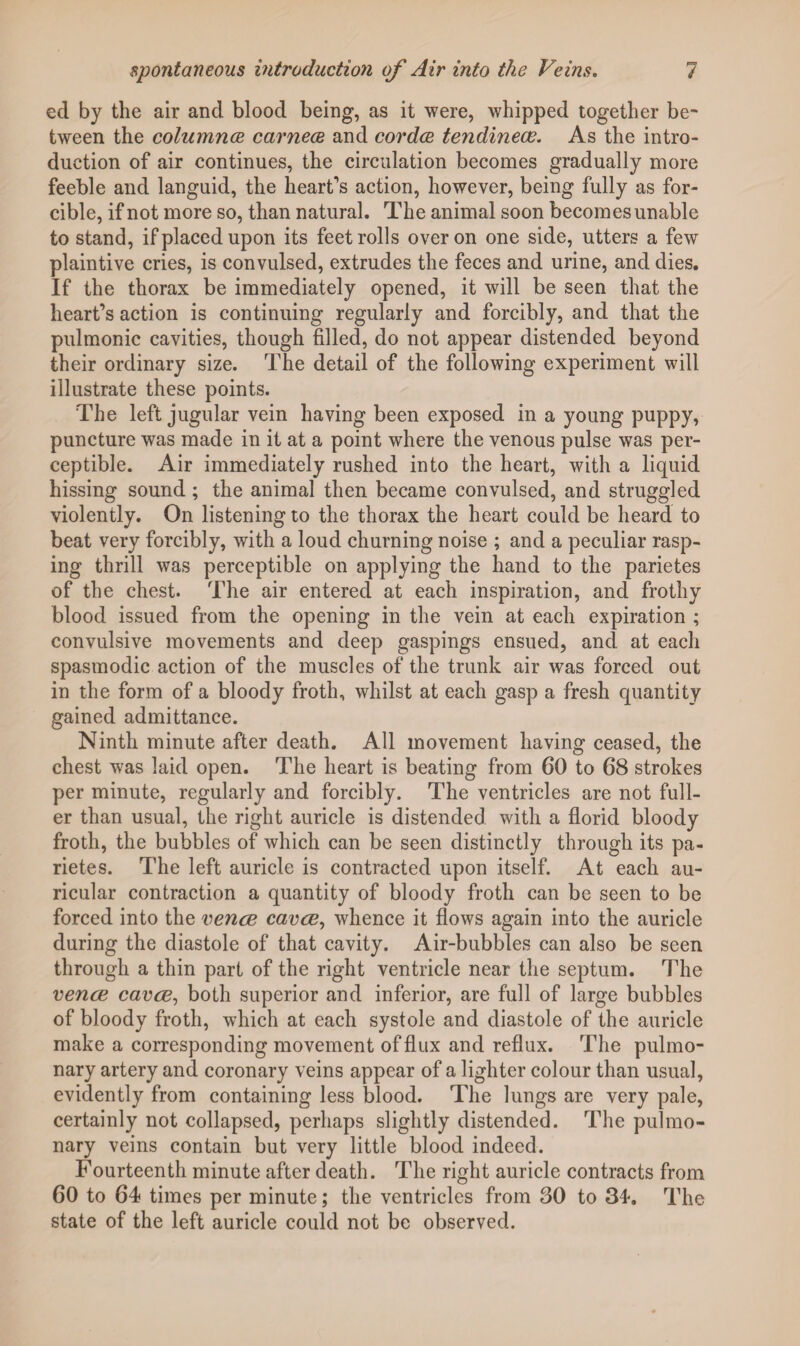 ed by the air and blood being, as it were, whipped together be¬ tween the columnce carnece and cordce tendinece. As the intro¬ duction of air continues, the circulation becomes gradually more feeble and languid, the heart's action, however, being fully as for¬ cible, if not more so, than natural. The animal soon becomes unable to stand, if placed upon its feet rolls over on one side, utters a few plaintive cries, is convulsed, extrudes the feces and urine, and dies. If the thorax be immediately opened, it will be seen that the heart’s action is continuing regularly and forcibly, and that the pulmonic cavities, though filled, do not appear distended beyond their ordinary size. The detail of the following experiment will illustrate these points. The left jugular vein having been exposed in a young puppy, puncture was made in it at a point where the venous pulse was per¬ ceptible. Air immediately rushed into the heart, with a liquid hissing sound ; the animal then became convulsed, and struggled violently. On listening to the thorax the heart could be heard to beat very forcibly, with a loud churning noise ; and a peculiar rasp¬ ing thrill was perceptible on applying the hand to the parietes of the chest. The air entered at each inspiration, and frothy blood issued from the opening in the vein at each expiration ; convulsive movements and deep gaspings ensued, and at each spasmodic action of the muscles of the trunk air was forced out in the form of a bloody froth, whilst at each gasp a fresh quantity gained admittance. Ninth minute after death. All movement having ceased, the chest was laid open. The heart is beating from 60 to 68 strokes per minute, regularly and forcibly. The ventricles are not full¬ er than usual, the right auricle is distended with a florid bloody froth, the bubbles of which can be seen distinctly through its pa¬ rietes. The left auricle is contracted upon itself. At each au¬ ricular contraction a quantity of bloody froth can be seen to be forced into the vence cavce, whence it flows again into the auricle during the diastole of that cavity. Air-bubbles can also be seen through a thin part of the right ventricle near the septum. The vence cavce, both superior and inferior, are full of large bubbles of bloody froth, which at each systole and diastole of the auricle make a corresponding movement of flux and reflux. The pulmo¬ nary artery and coronary veins appear of a lighter colour than usual, evidently from containing less blood. The lungs are very pale, certainly not collapsed, perhaps slightly distended. The pulmo¬ nary veins contain but very little blood indeed. Fourteenth minute after death. The right auricle contracts from 60 to 64 times per minute; the ventricles from 30 to 34. The state of the left auricle could not be observed.