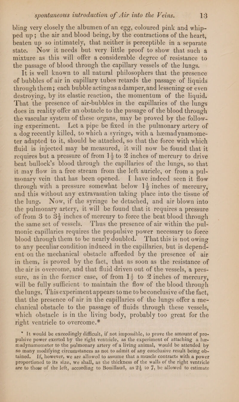 bling very closely the albumen of an egg, coloured pink and whip¬ ped up ; the air and blood being, by the contractions of the heart, beaten up so intimately, that neither is perceptible in a separate state. Now it needs but very little proof to show that such a mixture as this will offer a considerable degree of resistance to the passage of blood through the capillary vessels of the lungs. It is well known to all natural philosophers that the presence of bubbles of air in capillary tubes retards the passage of liquids through them; each bubble acting as a damper, and lessening or even destroying, by its elastic reaction, the momentum of the liquid. That the presence of air-bubbles in the capillaries of the lungs does in reality offer an obstacle to the passage of the blood through the vascular system of these organs, may be proved by the follow¬ ing experiment. Let a pipe be fixed in the pulmonary artery of a dog recently killed, to which a syringe, with a haemadynamome- ter adapted to it, should be attached, so that the force with which fluid is injected may be measured, it will now be found that it requires but a pressure of from to 2 inches of mercury to drive beat bullock’s blood through the capillaries of the lungs, so that it may How in a free stream from the left auricle, or from a pul¬ monary vein that has been opened. I have indeed seen it flow through with a pressure somewhat below 1-J inches of mercury, and this without any extravasation taking place into the tissue of the lung. Now, if the syringe be detached, and air blown into the pulmonary artery, it will be found that it requires a pressure of from 3 to 3^ inches of mercury to force the beat blood through the same set of vessels. Thus the presence of air within the pul¬ monic capillaries requires the propulsive power necessary to force blood through them to be nearly doubled. That this is not owing to any peculiar condition induced in the capillaries, but is depend¬ ent on the mechanical obstacle afforded by the presence of air in them, is proved by the fact, that as soon as the resistance of the air is overcome, and that fluid driven out of the vessels, a pres¬ sure, as in the former case, of from l g to 2 inches of mercury, will be fully sufficient to maintain the flow of the blood through the lungs. This experiment appears tome to be conclusive of the fact, that the presence of air in the capillaries of the lungs offer a me¬ chanical obstacle to the passage of fluids through these vessels, which obstacle is in the living body, probably too great for the right ventricle to overcome.* * It would be exceedingly difficult, if not impossible, to prove the amount of pro¬ pulsive power exerted by the right ventricle, as the experiment of attaching a hae- madynamometer to the pulmonary artery of a living animal, would be attended by so many modifying circumstances as not to admit of any conclusive result being ob¬ tained. If, however, we are allowed to assume that a muscle contracts with a power proportioned to its size, we shall, as the thickness of the walls of the right ventricle are to those of the left, according to Bouillaud, as 24 to 7, be allowed to estimate