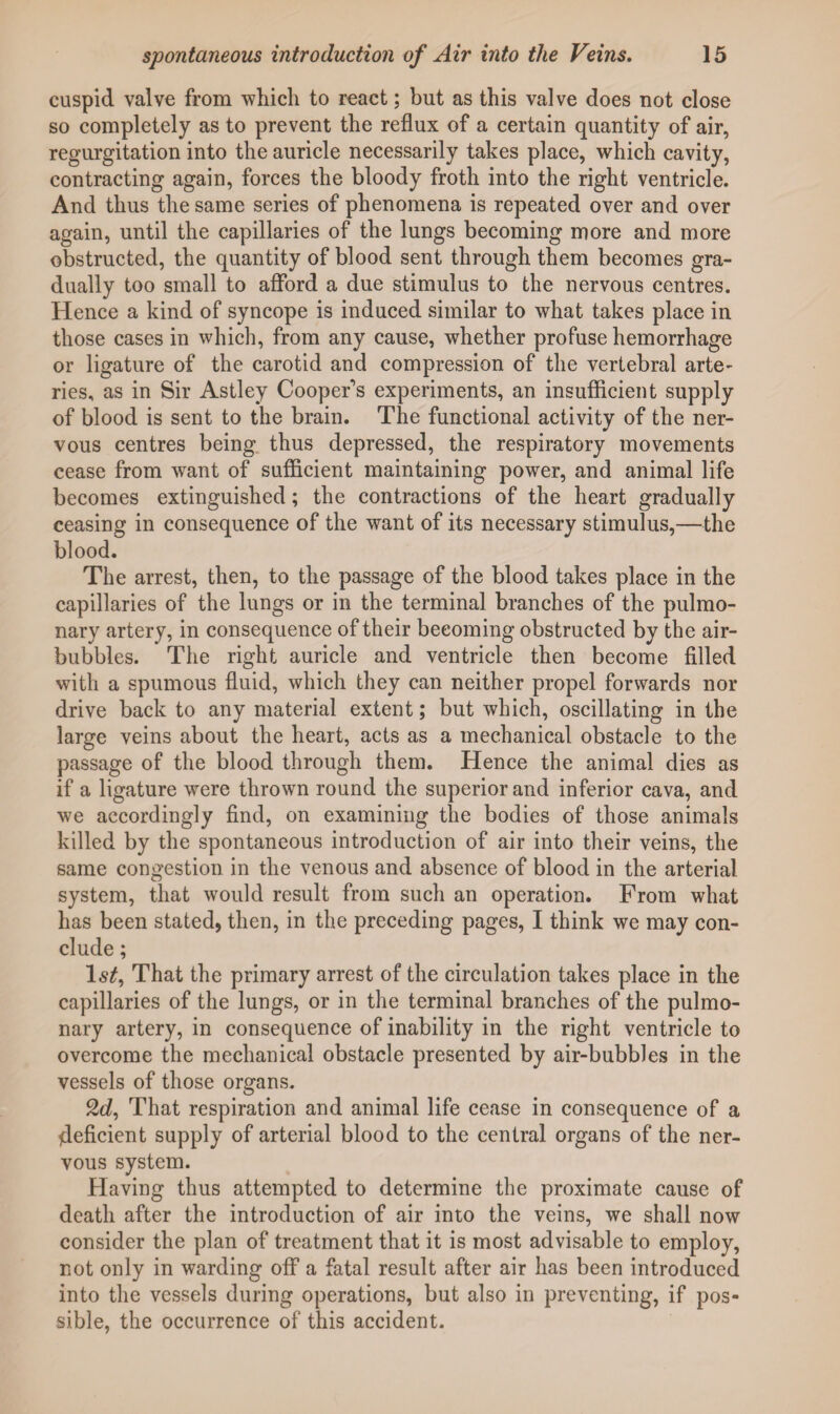 cuspid valve from 'which to react; but as this valve does not close so completely as to prevent the reflux of a certain quantity of air, regurgitation into the auricle necessarily takes place, which cavity, contracting again, forces the bloody froth into the right ventricle. And thus the same series of phenomena is repeated over and over again, until the capillaries of the lungs becoming more and more obstructed, the quantity of blood sent through them becomes gra¬ dually too small to afford a due stimulus to the nervous centres. Hence a kind of syncope is induced similar to what takes place in those cases in which, from any cause, whether profuse hemorrhage or ligature of the carotid and compression of the vertebral arte¬ ries, as in Sir Astley Cooper's experiments, an insufficient supply of blood is sent to the brain. The functional activity of the ner¬ vous centres being thus depressed, the respiratory movements cease from want of sufficient maintaining power, and animal life becomes extinguished; the contractions of the heart gradually ceasing in consequence of the want of its necessary stimulus,—the blood. The arrest, then, to the passage of the blood takes place in the capillaries of the lungs or in the terminal branches of the pulmo¬ nary artery, in consequence of their becoming obstructed by the air- bubbles. The right auricle and ventricle then become filled with a spumous fluid, which they can neither propel forwards nor drive back to any material extent; but which, oscillating in the large veins about the heart, acts as a mechanical obstacle to the passage of the blood through them. Hence the animal dies as if a ligature were thrown round the superior and inferior cava, and we accordingly find, on examining the bodies of those animals killed by the spontaneous introduction of air into their veins, the same congestion in the venous and absence of blood in the arterial system, that would result from such an operation. From what has been stated, then, in the preceding pages, I think we may con¬ clude ; 1st, That the primary arrest of the circulation takes place in the capillaries of the lungs, or in the terminal branches of the pulmo¬ nary artery, in consequence of inability in the right ventricle to overcome the mechanical obstacle presented by air-bubbles in the vessels of those organs. 2d, That respiration and animal life cease in consequence of a deficient supply of arterial blood to the central organs of the ner¬ vous system. Having thus attempted to determine the proximate cause of death after the introduction of air into the veins, we shall now consider the plan of treatment that it is most advisable to employ, not only in warding off a fatal result after air has been introduced into the vessels during operations, but also in preventing, if pos¬ sible, the occurrence of this accident.