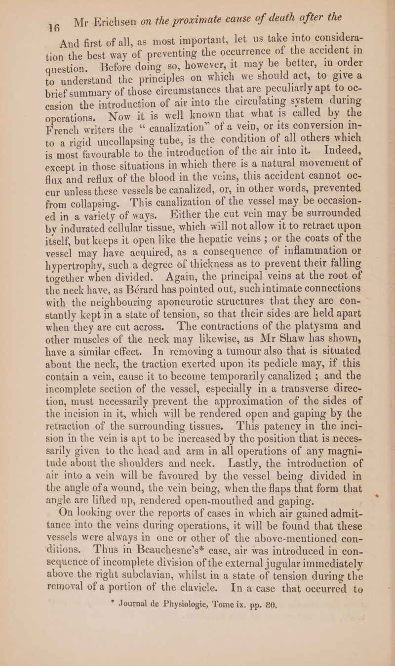 And first of all, as most important, let us take into considera¬ tion the best way of preventing the occurrence of the accident m question. Before doing so, however, it may be better, m order to understand the principles on which we should act, to give a brief summarv of those circumstances that are peculiarly apt to oc¬ casion the introduction of air into the circulating system during operations. Now it is well known that what is called by the French writers the 44 canalization1’ of a vein, or its conversion in¬ to a rigid uncollapsing tube, is the condition of all others which is most favourable to the introduction of the air into it. Indeed, except in those situations in which there is a natural movement of flux and reflux of the blood in the veins, this accident cannot oc¬ cur unless these vessels be canalized, or, in other words, prevented from collapsing. This canalization of the vessel may be occasion¬ ed in a variety of ways. Either the cut vein may be surrounded by indurated cellular tissue, which will not allow it to retract upon itself, but keeps it open like the hepatic veins ; or the coats of the vessel may have acquired, as a consequence of inflammation or hypertrophy, such a degree of thickness as to prevent their falling together when divided. Again, the principal veins at the root of the neck have, as Berard has pointed out, such intimate connections with the neighbouring aponeurotic structures that they are con¬ stantly kept in a state of tension, so that their sides are held apart when they are cut across. The contractions of the platysma and other muscles of the neck may likewise, as Mr Shaw has shown, have a similar effect. In removing a tumour also that is situated about the neck, the traction exerted upon its pedicle may, if this contain a vein, cause it to become temporarily canalized ; and the incomplete section of the vessel, especially in a transverse direc¬ tion, must necessarily prevent the approximation of the sides of the incision in it, which will be rendered open and gaping by the retraction of the surrounding tissues. This patency in the inci¬ sion in the vein is apt to be increased by the position that is neces¬ sarily given to the head and arm in all operations of any magni¬ tude about the shoulders and neck. Lastly, the introduction of air into a vein will be favoured by the vessel being divided in the angle of a wound, the vein being, when the flaps that form that angle are lifted up, rendered open-mouthed and gaping. On looking over the reports of cases in which air gained admit¬ tance into the veins during operations, it will be found that these vessels were always in one or other of the above-mentioned con¬ ditions. Thus in Beauchesne’s* case, air was introduced in con¬ sequence of incomplete division of the external jugular immediately above the right subclavian, whilst in a state of tension during the removal of a portion of the clavicle. In a case that occurred to