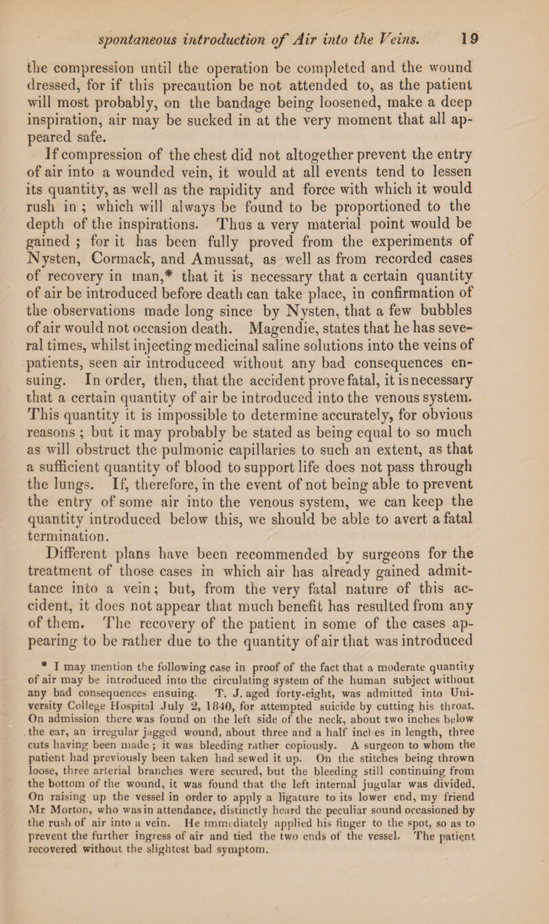 tlie compression until the operation be completed and the wound dressed, for if this precaution be not attended to, as the patient will most probably, on the bandage being loosened, make a deep inspiration, air may be sucked in at the very moment that all ap¬ peared safe. If compression of the chest did not altogether prevent the entry of air into a wounded vein, it would at all events tend to lessen its quantity, as well as the rapidity and force with which it would rush in ; which will always be found to be proportioned to the depth of the inspirations. Thus a very material point would be gained ; for it has been fully proved from the experiments of Nysten, Cormack, and Amussat, as well as from recorded cases of recovery in man,* that it is necessary that a certain quantity of air be introduced before death can take place, in confirmation of the observations made long since by Nysten, that a few bubbles of air would not occasion death. Magendie, states that he has seve¬ ral times, whilst injecting medicinal saline solutions into the veins of patients, seen air introduceed without any bad consequences en¬ suing. In order, then, that the accident prove fatal, it is necessary that a certain quantity of air be introduced into the venous system. This quantity it is impossible to determine accurately, for obvious reasons ; but it may probably be stated as being equal to so much as will obstruct the pulmonic capillaries to such an extent, as that a sufficient quantity of blood to support life does not pass through the lungs. If, therefore, in the event of not being able to prevent the entry of some air into the venous system, we can keep the quantity introduced below this, we should be able to avert a fatal termination. Different plans have been recommended by surgeons for the treatment of those cases in which air has already gained admit¬ tance into a vein; but, from the very fatal nature of this ac¬ cident, it does not appear that much benefit has resulted from any of them. The recovery of the patient in some of the cases ap¬ pearing to be rather due to the quantity of air that was introduced * I may mention the following case in proof of the fact that a moderate quantity of air may be introduced into the circulating system of the human subject without any bad consequences ensuing. T. J. aged forty-eight, was admitted into Uni¬ versity College Hospital July 2, 1840, for attempted suicide by cutting his throat. On admission there was found on the left side of the neck, about two inches below the ear, an irregular jagged wound, about three and a half inches in length, three cuts having been made ; it was bleeding rather copiously. A surgeon to whom the patient had previously been taken had sewed it up. On the stitches being thrown loose, three arterial branches were secured, but the bleeding still continuing from the bottom of the wound, it was found that the left internal jugular was divided. On raising up the vessel in order to apply a ligature to its lower end, my friend Mr Morton, who was in attendance, distinctly heard the peculiar sound occasioned by the rush of air into a vein. He immediately applied his finger to the spot, so as to prevent the further ingress of air and tied the two ends of the vessel. The patient recovered without the slightest bad symptom.