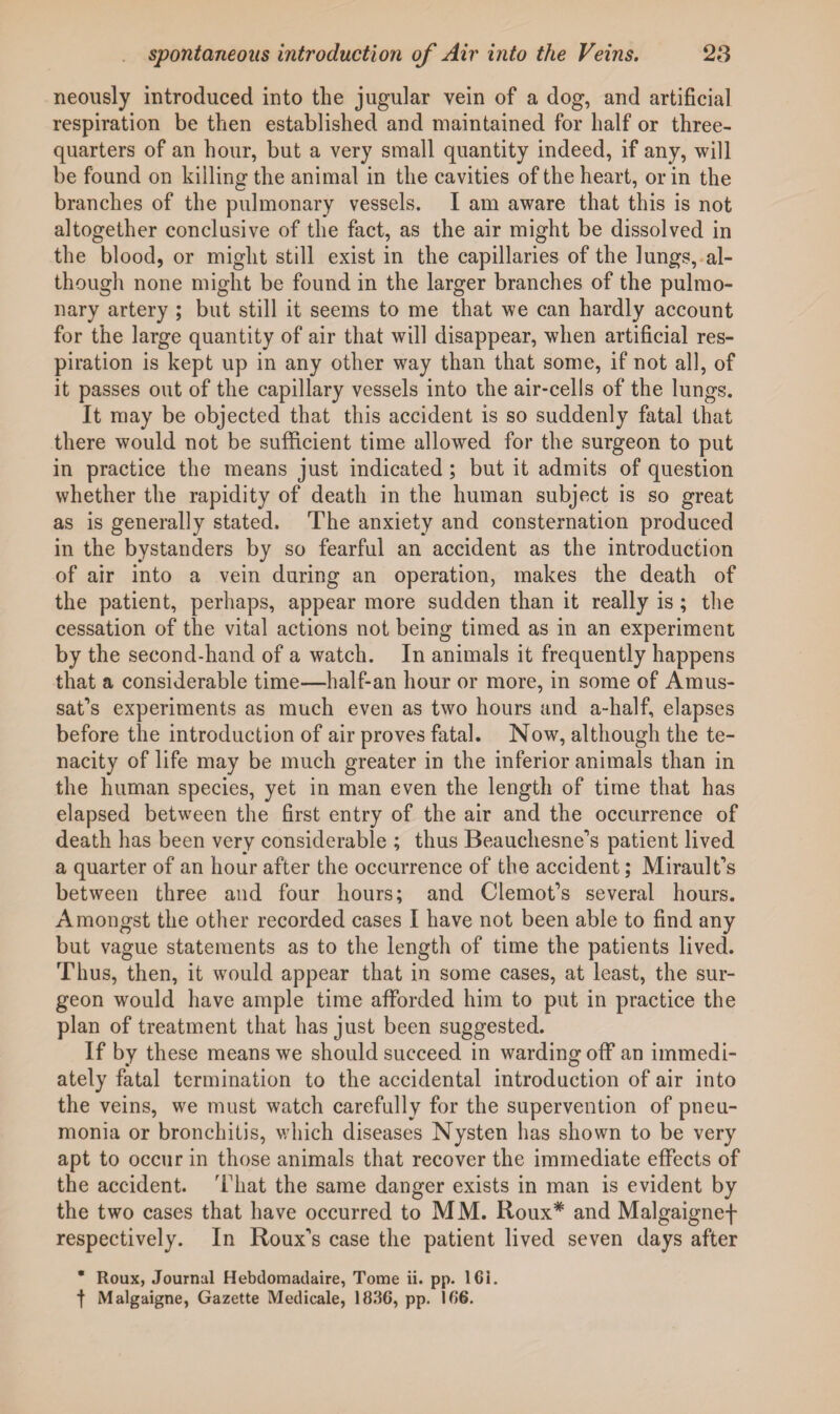 neously introduced into the jugular vein of a dog, and artificial respiration be then established and maintained for half or three- quarters of an hour, but a very small quantity indeed, if any, will be found on killing the animal in the cavities of the heart, or in the branches of the pulmonary vessels. I am aware that this is not altogether conclusive of the fact, as the air might be dissolved in the blood, or might still exist in the capillaries of the lungs, al¬ though none might be found in the larger branches of the pulmo¬ nary artery ; but still it seems to me that we can hardly account for the large quantity of air that will disappear, when artificial res¬ piration is kept up in any other way than that some, if not all, of it passes out of the capillary vessels into the air-cells of the lungs. It may be objected that this accident is so suddenly fatal that there would not be sufficient time allowed for the surgeon to put in practice the means just indicated ; but it admits of question whether the rapidity of death in the human subject is so great as is generally stated. The anxiety and consternation produced in the bystanders by so fearful an accident as the introduction of air into a vein during an operation, makes the death of the patient, perhaps, appear more sudden than it really is ; the cessation of the vital actions not being timed as in an experiment by the second-hand of a watch. In animals it frequently happens that a considerable time—half-an hour or more, in some of Amus- sat’s experiments as much even as two hours and a-half, elapses before the introduction of air proves fatal. Now, although the te¬ nacity of life may be much greater in the inferior animals than in the human species, yet in man even the length of time that has elapsed between the first entry of the air and the occurrence of death has been very considerable ; thus Beauchesne's patient lived a quarter of an hour after the occurrence of the accident; Mirault's between three and four hours; and Clemot's several hours. Amongst the other recorded cases I have not been able to find any but vague statements as to the length of time the patients lived. Thus, then, it would appear that in some cases, at least, the sur¬ geon would have ample time afforded him to put in practice the plan of treatment that has just been suggested. If by these means we should succeed in warding off an immedi¬ ately fatal termination to the accidental introduction of air into the veins, we must watch carefully for the supervention of pneu¬ monia or bronchitis, which diseases Nysten has shown to be very apt to occur in those animals that recover the immediate effects of the accident. That the same danger exists in man is evident by the two cases that have occurred to MM. Roux* and Malgaignef respectively. In Roux's case the patient lived seven days after * Roux, Journal Hebdomadaire, Tome ii. pp. lGi. f Malgaigne, Gazette Medicale, 1836, pp. 166.