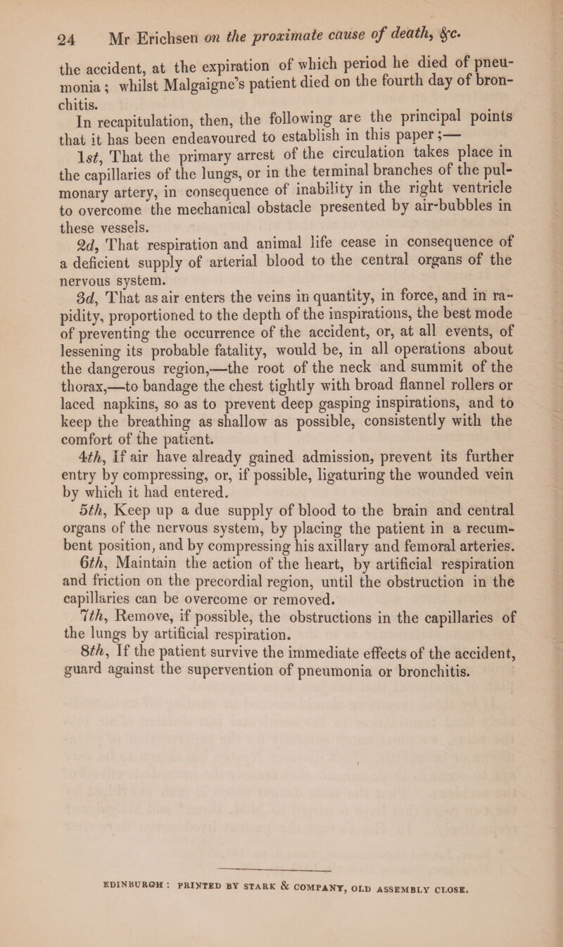 the accident, at the expiration of which period he died of pneu¬ monia ; whilst Malgaigne’s patient died on the fourth day of bron¬ chitis. . . . . . In recapitulation, then, the following are the principal points that it has been endeavoured to establish in this paper; That the primary arrest of the circulation takes place in the capillaries of the lungs, or in the terminal branches of the pul¬ monary artery, in consequence of inability in the right ventricle to overcome the mechanical obstacle presented by air“bubbles in these vessels. 2d, That respiration and animal life cease in consequence of a deficient supply of arterial blood to the central organs of the nervous system. 3d, That as air enters the veins in quantity, in force, and in ra¬ pidity, proportioned to the depth of the inspirations, the best mode of preventing the occurrence of the accident, or, at all events, of lessening its probable fatality, would be, in all operations about the dangerous region,-—the root of the neck and summit of the thorax,—to bandage the chest tightly with broad flannel rollers or laced napkins, so as to prevent deep gasping inspirations, and to keep the breathing as shallow as possible, consistently with the comfort of the patient. 4th, If air have already gained admission, prevent its further entry by compressing, or, if possible, ligaturing the wounded vein by which it had entered. 5th, Keep up a due supply of blood to the brain and central organs of the nervous system, by placing the patient in a recum¬ bent position, and by compressing his axillary and femoral arteries. 6th, Maintain the action of the heart, by artificial respiration and friction on the precordial region, until the obstruction in the capillaries can be overcome or removed. 7th, Remove, if possible, the obstructions in the capillaries of the lungs by artificial respiration. 8th, If the patient survive the immediate effects of the accident, guard against the supervention of pneumonia or bronchitis. EDINBURGH *. PRINTED BY STARK & COMPANY, OLD ASSEMBLY CLOSE.