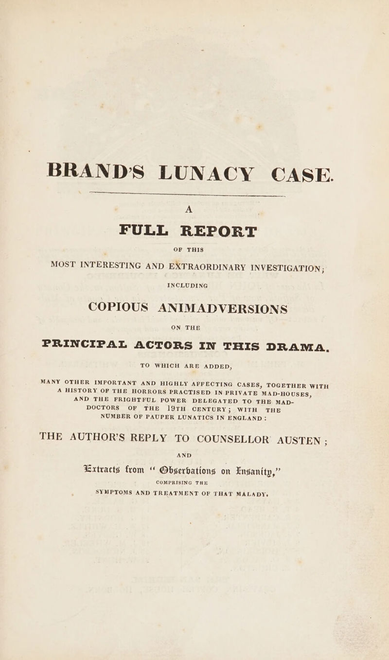 BRAND'S LUNACY CASE. A | FULL REPORT OF THIS MOST INTERESTING AND EXTRAORDINARY INVESTIGATION ; INCLUDING COPIOUS ANIMAPDVERSIONS ON THE PRINCIPAL ACTORS IN THIS DRAMA. TO WHICH ARE ADDED, MANY OTHER IMPORTANT AND HIGHLY AFFECTING CASES, TOGETHER WITH A HISTORY OF THE HORRORS PRACTISED IN PRIVATE MAD-HOUSES, AND THE FRIGHTFUL POWER DELEGATED TO THE MAD- DOCTORS OF THE 19TH CENTURY; WITH THE NUMBER OF PAUPER LUNATICS IN ENGLAND: THE AUTHOR’S REPLY TO COUNSELLOR AUSTEN ; AND Extracts from “ Obserbations on Lnsanity,” COMPRISING THE SYMPTOMS AND TREATMENT OF THAT MALADY.