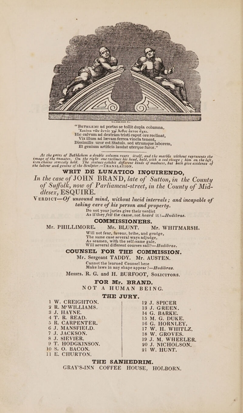 ACA WEWALKER fe. ‘*BETHLEMI ad portas se tollit dupla columna, Eckdva Tay évtds X@ RiBos extos exec. Hic calvum ad dextram tristi caput ore reclinat, Vix illum ad leevam ferrea vincla tenent, Dissimilis uror est Statuis. sed utrumque laborem, Et genium artificis laudat uterque furor.” At the gates of Bethlehem a double column rears itself, and the marble without represents the smage of the tnmates. On the right one reclines his head, bald, with a sad emage 3 him on the left, t70n chains scarcely hold. The statues exhibit different kinds of madness, but both give evidence of the labour and genius of the Sculptor.—TRANSLATION, WRIT DE LUNATICO INQOUIRENDO, In the case of JOHN BRAND, late of Sutton, in the County of Suffolk, now of Parliament-street, in the County of Mid- dlesexr, ESQUIRE. VeERDICT—Of unsound mind, without lucid intervals ; and incapable of taking care of his person and property. Do not your juries give their verdict As if they felt the cause, not heard it :—Hudibras. COMMISSIONERS. Mr. PHILLIMORE. Mr. BLUNT. Mr. WHITMARSH. Will not fear, favour, bribe, and grudge, The same case several ways adjudge, As seamen, with the self-same gale, Will several different courses sail?— Hudibras. COUNSEL FOR THE COMMISSION. Mr. Sergeant TADDY. Mr. AUSTEN. Cannot the learned Counsel here Make laws in any shape appear ?—Hudibras. Messrs. R. G. and H. BURFOOT, Soxicrrors. FOR Mr. BRAND. NOT A HUMAN BEING. THE JURY. 1 W. CREIGHTON. 12 J. SPICER 2 R. M‘WILLIAMS, 13 J. GREEN. 3 J. HAYNE. 14 G. BARKE. 4 T. R. READ. 15 M. G. DUKE. 5 R. CARPENTER. 16 G. HORNLEY. 6 J. MANSFIELD. 17 W. H. WHITLZ, 7 J. JACKSON. 18 W. GROVES. 8 J. SIEVIER. 19 J. M. WHEELER. 9 T. HODGKINSON. 20 J. NICHOLSON, 10 S. O. BACON. 21 W. HUNT. 11 E. CHURTON, THE SANHEDRIM. GRAY’S-INN COFFEE HOUSE, HOLBORN.