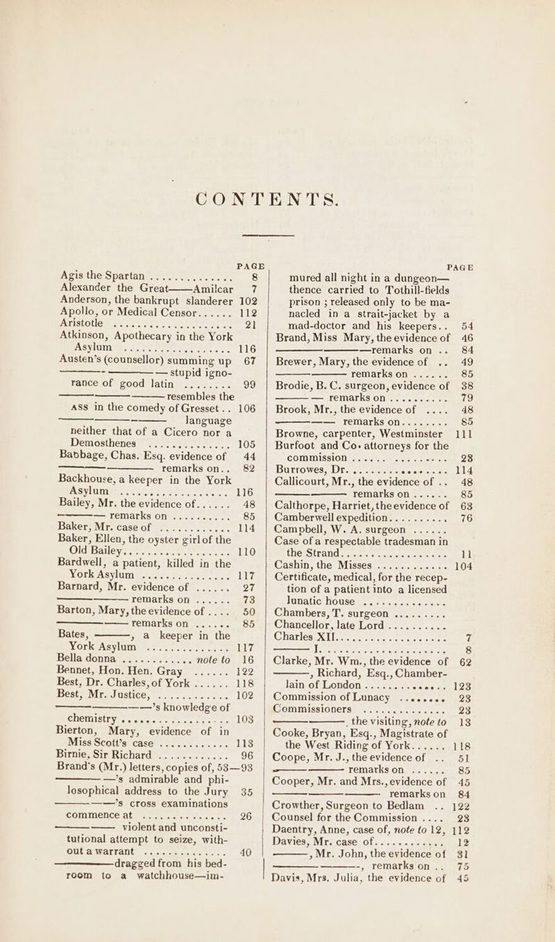 Apis the Spartanmeered. oc Alexander the Great Amilcar Anderson, the bankrupt slanderer Apollo, or Medical Censor...... SS TONO 1S). 9p e) 0116.6, O16: 16.10; O16 0.0, Austen’s (counsellor) summing up ——-- ———— — stupid igno- rance of good latin ........ resembles the ASS in the comedy of Gresset . . language neither that of a Cicero nor a Demosthenes Pret eee. Babbage, Chas. Esq. evidence of —————._ remarks on.. Backhouse, a keeper in the York Asylum Bailey, Mr. the evidence of...... — remarks on baker, Virecase Gf... ct. .. Baker, Ellen, the oyster girlof the OGTSOle VT naan eer one Bardwell, a patient, killed in the Worksisvlunts.caee tt Barnard, Mr. evidence of remarks on ...... Barton, Mary, the evidence of .... remarks on ...... Bates, » @ keeper in the York Asylum Bella donna Bennet, Hon. Hen. Gray Best, Dr. Charles, of York Beste Mr Justice, ..0....0-.c.s —-—’s knowledge of SNCMUSTVeegaee ee cece es Bierton, Mary, evidence of in Miss Scott’s case Birnie, Sir Richard ee eee em eoere ee eceere ere eee eee sere ee eoeoereee eee eee ee rere ser eee ee seve 7 102 112 116 67 106 —’s admirable and phi- losophical address to the Jury ——’s cross examinations commence at violent and unconsti- tutional attempt to seize, with- out a warrant dragged from his bed- room to a watchhouse—im- ee ee ee ee ee seve CO y OF CLOERY BO) O06 6! 0, 6 35 26 mured all night in a dungeon— thence carried to Tothill-fields prison ; released only to be ma- nacled in a strait-jacket by a mad-doctor and his keepers.. Brand, Miss Mary, the evidence of eee —remarks on .. Brewer, Mary, the evidence of .. remarks on Brodie, B. C. surgeon, evidence of — remarks on Brook, Mr., the evidence of —— remarks on........ Browne, carpenter, Westminster Burfoot and Co- attorneys for the commission Ba rrowes, Dra... wiaiatebeke te Callicourt, Mr., the evidence of .. remarks on Calthorpe, Harriet, the evidence of Camberwell expedition......... . Campbell, W. A. surgeon Case of a respectable tradesman in thesStrand . gas.'eugcak. ante te Cashin, the Misses Certificate, medical, for the recep- tion of a patient into a licensed lunatic house .. Chambers, T. surgeon ......... Chancellor, late Lord Charlesen Li ae toes ces ree ee ere ee ee eeweeree coe oer ee ee eee ee Pe oO © oe tere cee eee eee eee eee eesw eee ee ee ewe , Richard, Esq., Chamber- lain of London Commission of Lunacy Commissioners _ the visiting, note to Cooke, Bryan, Esq., Magistrate of the West Riding of York...... Coope, Mr. J., the evidence of wee remarks on Cooper, Mr. and Mrs., evidence of remarks on Crowther, Surgeon to Bedlam Counsel for the Commission .... Daentry, Anne, case of, note to 12, Daviess Mre case of. «&lt;0 «...0aue: » Mr. John, the evidence of -, remarks on . Davis, Mrs. Julia, the evidence of cote oe eee eeeee et ee ee 63 76 11 104 62