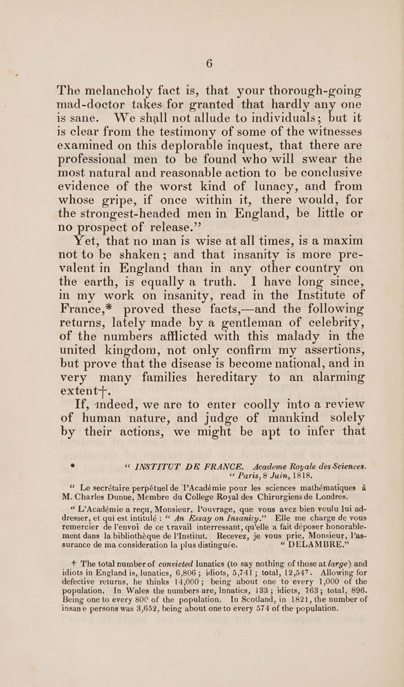 The melancholy fact is, that your thorough-going mad-doctor takes for granted that hardly any one is sane. We shall not allude to individuals; but it is clear from the testimony of some of the witnesses examined on this deplorable inquest, that there are professional men to be found who will swear the most natural and reasonable action to be conclusive evidence of the worst kind of lunacy, and from whose gripe, if once within it, there would, for the strongest-headed men in England, be little or no prospect of release.” Yet, that no man is wise at all times, is a maxim not to be shaken; and that insanity is more pre- valent in England than in any other country on the earth, is equally a truth. I have long since, in my work on insanity, read in the Institute of France,* proved these facts,—and the following returns, lately made by a gentleman of celebrity, of the numbers afflicted with this malady in the united kingdom, not only confirm my assertions, but prove that the disease is become national, and in very many families hereditary to an alarming exvent ta If, indeed, we are to enter coolly mto a review of human nature, and judge of mankid solely by their actions, we might be apt to infer that ed ‘© INSTITUT DE FRANCE. Academe Royale des Sciences. ‘« Paris, 8 Juin, 1818. “« Le secrétaire perpétuel de l’Académie pour les sciences mathématiques a M. Charles Dunne, Membre du College Royal des Chirurgiens de Londres. * L’Académie a regu, Monsieur, l’ouvrage, que vous avez bien voulu lui ad- dresser, et qui est intitulé : “ 4n Essay on Insanity.” Elle me charge de vous remercier de l’envoi de ce travail interressant, qu’elle a fait déposer honorable- ment dans la bibliothéque de l'Institut. Recevez, je vous prie, Monsieur, 1’as- surance de ma consideration la plus distinguée. * DELAMBRE.” + The total number of convicted lunatics (to say nothing of those at large) and idiots in England is, lunatics, 6,806 ; idiots, 5,741; total, 12,547. Allowing for defective returns, he thinks 14,000; being about one to every 1,000 of the population. In Wales the numbers are, Innatics, 133; idiots, 763; total, 896. Being one to every 800 of the population. In Scotland, in 1821, the number of insane persons was 3,652, being about one to every 574 of the population.