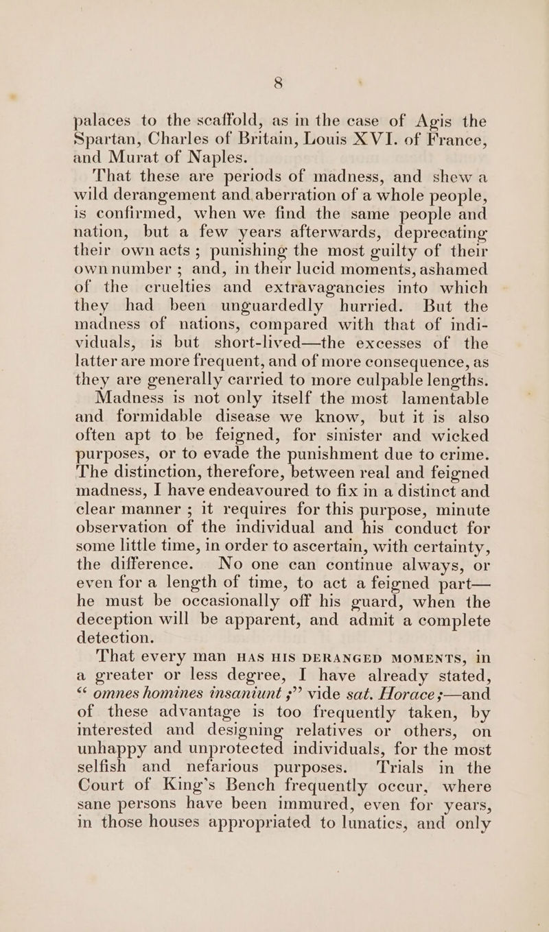 palaces to the scaffold, as m the case of Agis the Spartan, Charles of Britain, Louis XVI. of France, and Murat of Naples. That these are periods of madness, and shew a wild derangement and aberration of a whole people, is confirmed, when we find the same people and nation, but a few years afterwards, deprecating their own acts ; punishing the most guilty of their ownnumber ; and, in their lucid moments, ashamed of the cruelties and extravagancies into which they had been unguardedly hurried. But the madness of nations, compared with that of indi- viduals, is but short-lived—the excesses of the latter are more frequent, and of more consequence, as they are generally carried to more culpable lengths. Madness is not only itself the most lamentable and formidable disease we know, but it is also often apt to be feigned, for sinister and wicked purposes, or to evade the punishment due to crime. The distinction, therefore, between real and feigned madness, I have endeavoured to fix in a distinct and clear manner ; it requires for this purpose, minute observation of the individual and his conduct for some little time, in order to ascertain, with certainty, the difference. _No one can continue always, or even fora length of time, to act a feigned part— he must be occasionally off his guard, when the deception will be apparent, and admit a complete detection. That every man HAS HIS DERANGED MOMENTS, in a greater or less degree, I have already stated, &lt;&lt; omnes homines insaniunt ;’? vide sat. Horace ;—and of these advantage 1s too frequently taken, by interested and designing relatives or others, on unhappy and unprotected individuals, for the most selfish and nefarious purposes. Trials in the Court of King’s Bench frequently occur, where sane persons have been immured, even for years, in those houses appropriated to lunatics, and only