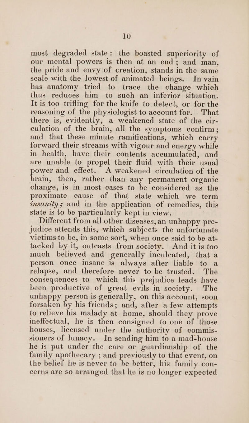 most degraded state: the boasted superiority of our mental powers is then at an end; and man, the pride and envy of creation, stands in the same scale with the lowest of animated beings. In vain has anatomy tried to trace the change which thus reduces him to such an inferior situation. It is too trifling for the knife to detect, or for the reasoning of the physiologist to account for. That there is, evidently, a weakened state of the cir- culation of the brain, all the symptoms confirm; and that these minute ramifications, which carry forward their streams with vigour and energy while in health, have their contents accumulated, and are unable to propel their fluid with their usual power and effect. A weakened circulation of the bram, then, rather than any permanent organic change, is in most cases to be considered as the proximate cause of that state which we term insanity; and in the application of remedies, this state is to be particularly kept in view. Different from all other diseases, an unhappy pre- judice attends this, which subjects the unfortunate victims to be, in some sort, when once said to be at- tacked by it, outcasts from society. And it is too much believed and generally inculcated, that a person once insane is always after liable to a relapse, and therefore never to be trusted. The consequences to which this prejudice leads have been productive of great evils in society. The unhappy person is generally, on this account, soon forsaken by his friends; and, after a few attempts to relieve his malady at home, should they prove ineffectual, he is then consigned to one of those houses, licensed under the authority of commis- sioners of lunacy. In sending him to a mad-house he is put under the care or guardianship of the family apothecary ; and previously to that event, on the belief he is never to be better, his family con- cerns are so arranged that he is no longer expected