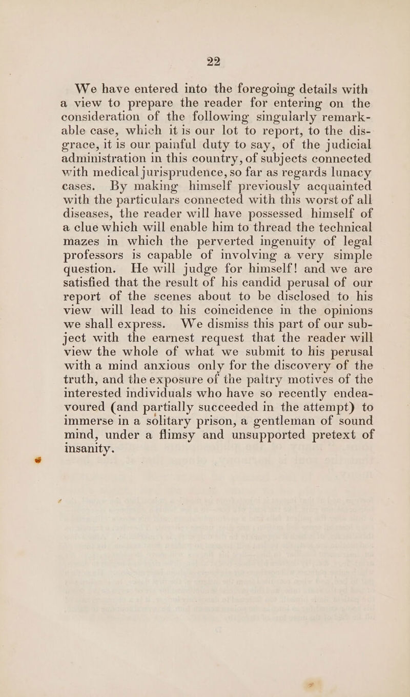 We have entered into the foregoing details with a view to prepare the reader for entermg on the consideration of the following singularly remark- able case, which it is our lot to report, to the dis- grace, it is our painful duty to say, of the judicial administration in this country, of subjects connected with medical jurisprudence, so far as regards lunacy cases. By making himself previously acquainted with the particulars connected with this worst of all diseases, the reader will have possessed himself of a clue which will enable him to thread the technical mazes in which the perverted ingenuity of legal professors is capable of involving a very simple question. He will judge for himself! and we are satisfied that the result of his candid perusal of our report of the scenes about to be disclosed to his view will lead to his coincidence in the opinions we shall express. We dismiss this part of our sub- ject with the earnest request that the reader will view the whole of what we submit to his perusal with a mind anxious only for the discovery of the truth, and the exposure of the paltry motives of the interested individuals who have so recently endea- voured (and partially succeeded in the attempt) to immerse in a solitary prison, a gentleman of sound mind, under a flimsy and unsupported pretext of insanity.