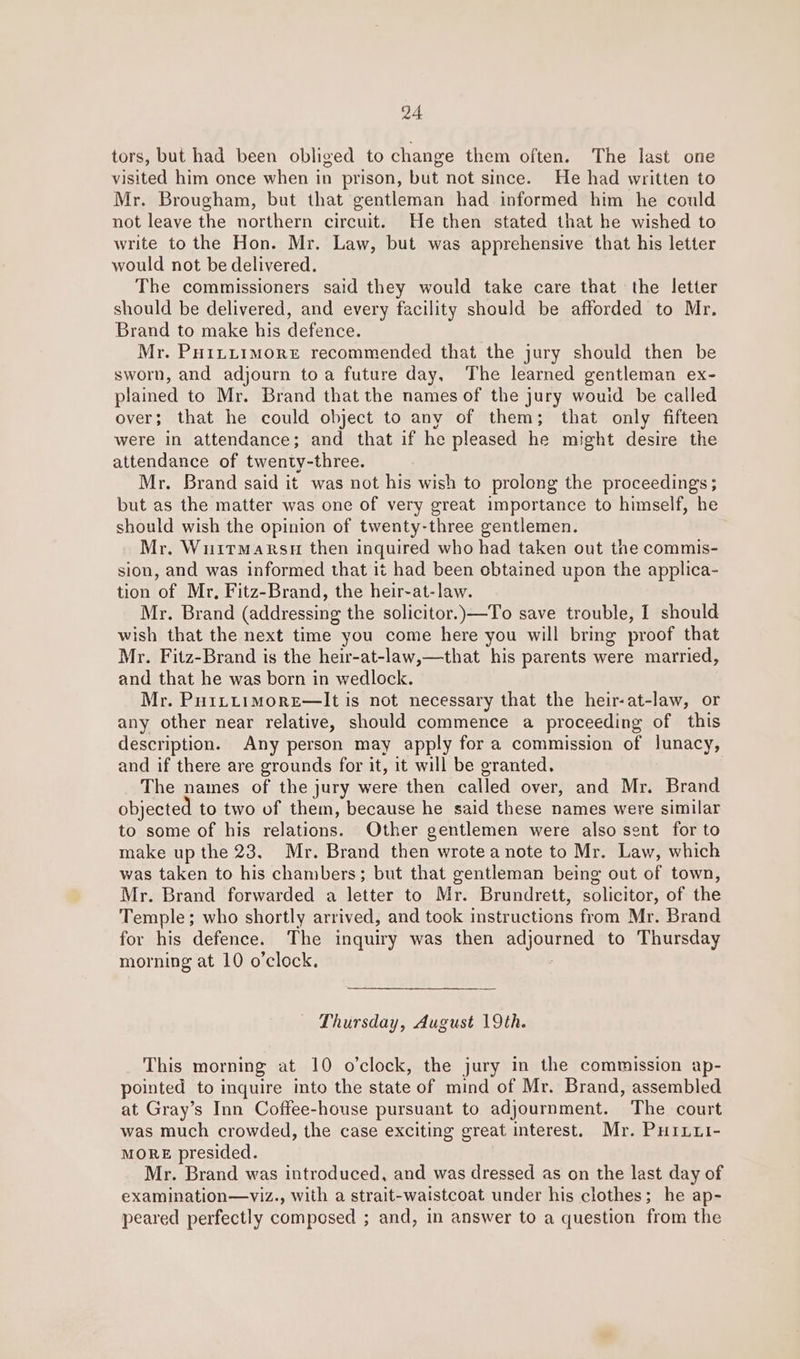 tors, but had been obliged to change them often. The last one visited him once when in prison, but not since. He had written to Mr. Brougham, but that gentleman had informed him he could not leave the northern circuit. He then stated that he wished to write to the Hon. Mr. Law, but was apprehensive that his letter would not be delivered. The commissioners said they would take care that the letter should be delivered, and every facility should be afforded to Mr. Brand to make his defence. Mr. PHILLIMORE recommended that the jury should then be sworn, and adjourn toa future day, The learned gentleman ex- plained to Mr. Brand that the names of the jury wouid be called over; that he could object to any of them; that only fifteen were in attendance; and that if he pleased he might desire the attendance of twenty-three. Mr. Brand said it was not his wish to prolong the proceedings; but as the matter was one of very great importance to himself, he should wish the opinion of twenty-three gentlemen. Mr, Wuirmarsu then inquired who had taken out the commis- sion, and was informed that it had been obtained upon the applica- tion of Mr, Fitz-Brand, the heir-at-law. Mr. Brand (addressing the solicitor.)—To save trouble, I should wish that the next time you come here you will bring proof that Mr. Fitz-Brand is the heir-at-law,—that his parents were married, and that he was born in wedlock. Mr. Pu1LtLtimorEe—It is not necessary that the heir-at-law, or any other near relative, should commence a proceeding of this description. Any person may apply for a commission of lunacy, and if there are grounds for it, it will be granted. The names of the jury were then called over, and Mr. Brand objected to two of them, because he said these names were similar to some of his relations. Other gentlemen were also sent for to make up the 23. Mr. Brand then wrotea note to Mr. Law, which was taken to his chambers; but that gentleman being out of town, Mr. Brand forwarded a letter to Mr. Brundrett, solicitor, of the Temple; who shortly arrived, and took instructions from Mr. Brand for his defence. The inquiry was then adjourned to Thursday morning at 10 o’clock. | Thursday, August 19th. This morning at 10 o’clock, the jury in the commission ap- pointed to inquire into the state of mind of Mr. Brand, assembled at Gray’s Inn Coffee-house pursuant to adjournment. The court was much crowded, the case exciting great interest. Mr. Puruui- MORE presided. Mr. Brand was introduced, and was dressed as on the last day of examination—viz., with a strait-waistcoat under his clothes; he ap- peared perfectly composed ; and, in answer to a question from the