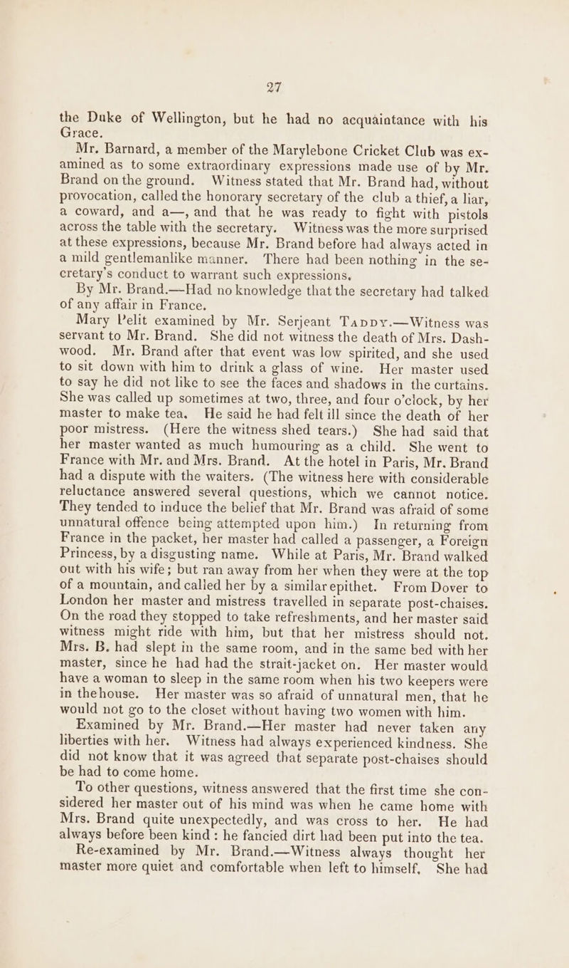 a7 the Duke of Wellington, but he had no acquaintance with his Grace. Mr. Barnard, a member of the Marylebone Cricket Club was ex- amined as to some extraordinary expressions made use of by Mr. Brand on the ground. Witness stated that Mr. Brand had, without provocation, called the honorary secretary of the club a thief, a liar, a coward, and a—, and that he was ready to fight with pistols across the table with the secretary. Witness was the more surprised at these expressions, because Mr. Brand before had always acted in a mild gentlemanlike manner. There had been nothing in the se- cretary's conduct to warrant such expressions. By Mr. Brand.—Had no knowledge that the secretary had talked of any affair in France. Mary Pelit examined by Mr. Serjeant Tappy.—Witness was servant to Mr. Brand. She did not witness the death of Mrs. Dash- wood. Mr. Brand after that event was low spirited, and she used to sit down with him to drink a glass of wine. Her master used to say he did not like to see the faces and shadows in the curtains. She was called up sometimes at two, three, and four o’clock, by her master to make tea, He said he had felt ill since the death of her poor mistress. (Here the witness shed tears.) She had said that her master wanted as much humouring as a child. She went to France with Mr. and Mrs. Brand. At the hotel in Paris, Mr. Brand had a dispute with the waiters. (The witness here with considerable reluctance answered several questions, which we cannot notice. They tended to induce the belief that Mr. Brand was afraid of some unnatural offence being attempted upon him.) In returning from France in the packet, her master had called a passenger, a Foreign Princess, by a disgusting name. While at Paris, Mr. Brand walked out with his wife; but ran away from her when they were at the top of a mountain, and called her by a similarepithet. From Dover to London her master and mistress travelled in separate post-chaises. On the road they stopped to take refreshments, and her master said witness might ride with him, but that her mistress should not. Mrs. B. had slept in the same room, and in the same bed with her master, since he had had the strait-jacket on. Her master would have a woman to sleep in the same room when his two keepers were in thehouse. Her master was so afraid of unnatural men, that he would not go to the closet without having two women with him. Examined by Mr. Brand.—Her master had never taken any liberties with her. Witness had always experienced kindness. She did not know that it was agreed that separate post-chaises should be had to come home. To other questions, witness answered that the first time she con- sidered her master out of his mind was when he came home with Mrs. Brand quite unexpectedly, and was cross to her. He had always before been kind : he fancied dirt had been put into the tea. Re-examined by Mr. Brand.—Witness always thought her master more quiet and comfortable when left to himself, She had