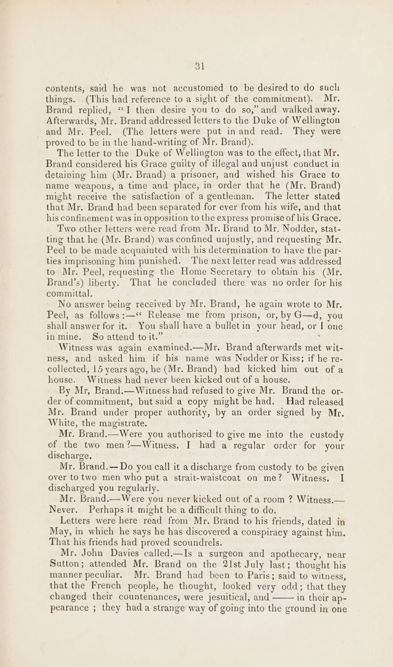 ol contents, said he was not accustomed to be desired to do such things. (This had reference to a sight of the commitment). Mr. Brand replied, “I then desire you to do so,” and walked away. Afterwards, Mr. Brand addressed letters to the Duke of Wellington and Mr. Peel. (The letters were put in and read. They were proved to be in the hand-writing of Mr. Brand). The letter to the Duke of Wellington was to the effect, that Mr. Brand considered his Grace guilty of legal and unjust conduct in detaining him (Mr. Brand) a prisoner, and wished his Grace to name weapons, a time and place, in order that he (Mr. Brand) might receive the satisfaction of a gentleman. The letter stated that Mr. Brand had been separated for ever from his wife, and that his confinement was in opp9sition to the express promise of his Grace. Two other letters were read from Mr. Brand to Mr. Nodder, stat- ting that he (Mr. Brand) was confined unjustly, and requesting Mr. Peel to be made acquainted with his determination to have the par- ties imprisoning him punished. The next letter read was addressed to Mr. Peel, requesting the Home Secretary to obtain his (Mr. Brand’s) liberty. That he concluded there was no order for his committal. No answer being received by Mr. Brand, he again wrote to Mr. Peel, as follows:—‘‘ Release me from prison, or, by G—d, you shall answer for it. You shall have a bulletin your head, or I one inmine. So attend to it.” : Witness was again examined.—Mr. Brand afterwards met wit- ness, and asked him if his name was Nodder or Kiss; if he re- collected, 15 years ago, he (Mr. Brand) had kicked him out of a house. Witness had never been kicked out of a house. By Mr, Brand.—Witness had refused to give Mr. Brand the or- der of commitment, but said a copy might be had. Had released Mr. Brand under proper authority, by an order signed by Mr. White, the magistrate. Mr. Brand.—Were you authorised to give me into the custody of the two men?—Witness. I had a regular order for your discharge. Mr. Brand.—Do you call it a discharge from custody to be given over to two men who put a strait-waistcoat on me? Witness. I discharged you regularly. Mr. Brand.—Were you never kicked out of a room ? Witness.— Never. Perhaps it might be a difficult thing to do. Letters were here read from Mr. Brand to his friends, dated in May, in which he says he has discovered a conspiracy against him. That his friends had proved scoundrels. Mr. John Davies called.—Is a surgeon and apothecary, near Sutton; attended Mr. Brand on the 21st July last; thought his manner peculiar. Mr. Brand had been to Paris; said to witness, that the French people, he thought, looked very odd; that they changed their countenances, were jesuitical, and in their ap- pearance ; they hada strange way of going into the ground in one
