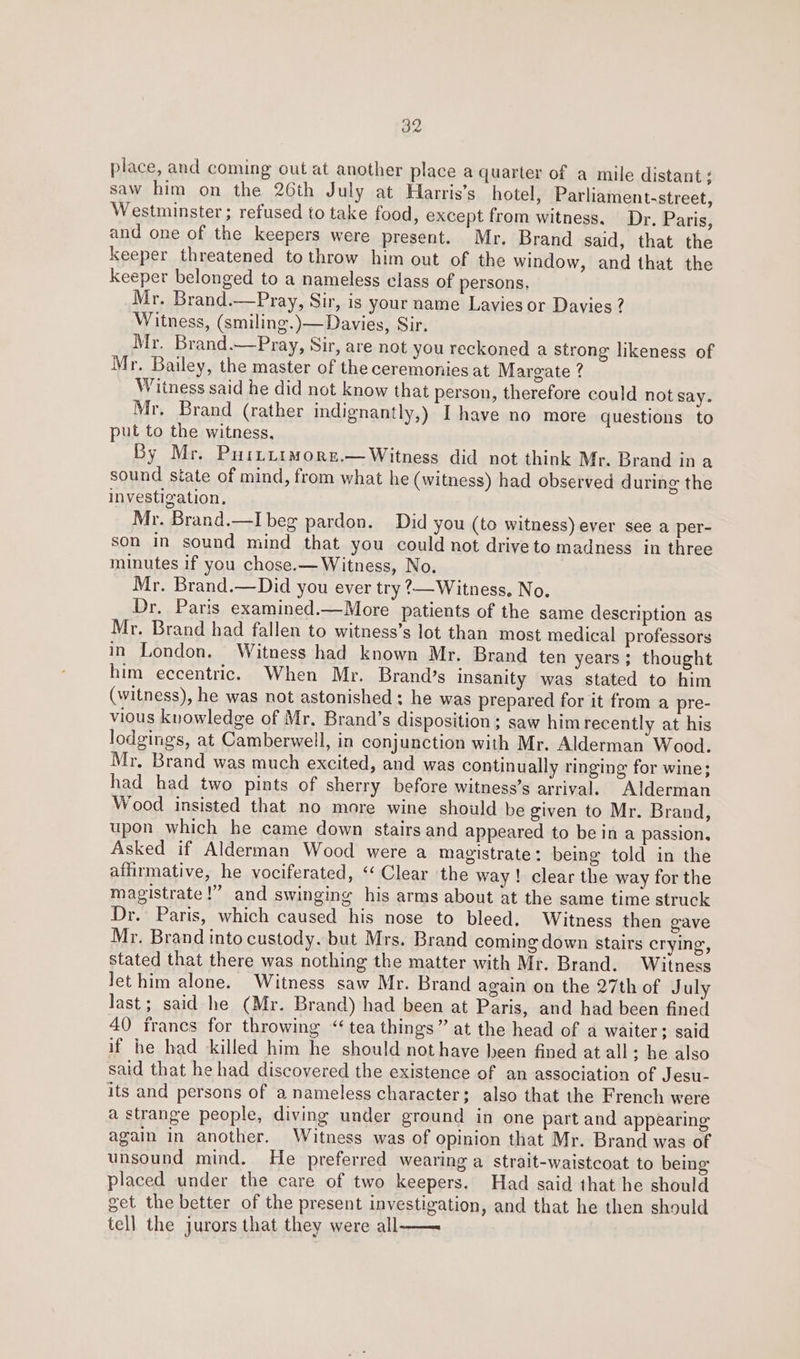 place, and coming out at another place a quarter of a mile distant ; saw him on the 26th July at Hlarris’s hotel, Parliament-street, Westminster ; refused to take food, except from witness. Dr. Paris, and one of the keepers were present. Mr. Brand said, that the keeper threatened to throw him out of the window, and that the keeper belonged to a nameless class of persons, Mr. Brand.—Pray, Sir, is your name Lavies or Davies ? Witness, (smiling.)— Davies, Sir. Mr. Brand.—Pray, Sir, are not you reckoned a strong likeness of Mr. Bailey, the master of the ceremonies at Margate ? Witness said he did not know that person, therefore could not say. Mr. Brand (rather indignantly,) I have no more questions to put to the witness, By Mr. Purtirmore.— Witness did not think Mr. Brand ina sound state of mind, from what he (witness) had observed during the investigation. Mr. Brand.—I beg pardon. Did you (to witness) ever see a per- son in sound mind that you could not driveto madness in three minutes if you chose.— Witness, No. Mr. Brand.—Did you ever try 2—Witness. No. Dr, Paris examined.—More patients of the same description as Mr. Brand had fallen to witness’s lot than most medical professors in London. Witness had known Mr. Brand ten years ; thought him eccentric. When Mr. Brand’s insanity was stated to him (witness), he was not astonished: he was prepared for it from a pre- vious knowledge of Mr. Brand’s disposition ; saw him recently at his lodgings, at Camberwell, in conjunction with Mr. Alderman Wood. Mr, Brand was much excited, and was continually ringing for wine; had had two pints of sherry before witness’s arrival. Alderman Wood insisted that no more wine should be given to Mr. Brand, upon which he came down stairs and appeared to bein a passion. Asked if Alderman Wood were a magistrate: being told in the affirmative, he vociferated, “ Clear the way ! clear the way for the magistrate!” and swinging his arms about at the same time struck Dr. Paris, which caused his nose to bleed. Witness then gave Mr. Brand into custody. but Mrs. Brand coming down stairs crying, stated that there was nothing the matter with Mr. Brand. Witness Jet him alone. Witness saw Mr. Brand again on the 27th of July last; said he (Mr. Brand) had been at Paris, and had been fined 40 francs for throwing “tea things” at the head of a waiter; said if he had killed him he should not have heen fined at all; he also said that he had discovered the existence of an association of Jesu- its and persons of a nameless character; also that the French were a strange people, diving under ground in one part and appearing again in another. Witness was of opinion that Mr. Brand was of unsound mind. He preferred wearing a strait-waistcoat to being placed under the care of two keepers. Had said that he should get the better of the present investigation, and that he then should tell the jurors that they were all——
