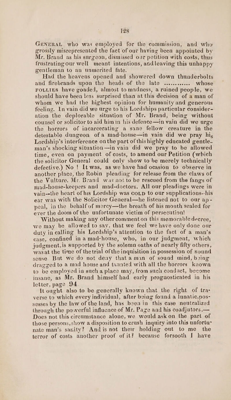 GENERAL who was employed for the commission, and who: grossly misrepresented the fact of our having been appointed by Mr. Brand as his surgeon, dismissed our petition with costs, thus frustrating our well meant intentions, andleaving this unhappy gentleman to an unmerited fate. Had the heavens opened and showered down thunderbolts and firebrands upon the heads of the late ............ whose FOLLIES have goaded, almost to madness, a ruined people, we should have been tess surprised than at this decision of a man of whom we had the highest opinion for humanity and generous feeling. In vain did we urge to his Lordships particular consider-~ ation the deplorable situation of Mr. Brand, being without counsel or solicitor to aid himin his defence—in vain did we urge the horrors of incarcerating a sane fellow creature in the detestable dungeon of a mad-house—in vain did we pray hig Lordship’s interference onthe part of this highly educated gentle- man’s shocking situation—in vain did we pray to be allowed time, even on payment of costs, to amend our Petition (which the solicitor General could only show to be merely technically defective.) No ! It was, as we have had ocasion to observe in another place, the Robin pleading for release from the claws of the Vulture. Mr. Brand waz not to be rescued from the fangs of mad-house-keepers and mad-doctors. All our pleadings were in vain--the heart of his Lordship was coip to our supplications--his ear was with the Solicitor General—he listened not to our ap- peal, inthe behalf of mercy—the breath of his mouth sealed for ever the doom of the unfortunate victim of persecution! Without making any other comment on this memorable decree, we may be allowed to say, that we feel we have onty done our duty in calling his Lordship’s attention to the fact of a man’s case, confined in a mad-house, who, in our judgment, which judgment,is supported by the solemn oaths of nearly fifty others, wasat the time of the trial of the inquisition in possession of sound sense. But we do not deny that aman of sound mind, boing dragged to a mad house and taunted with all the horrors known to be employed in such a place may, from such conduct, become insane, as Mr. Brand himself had early prognosticated in his letter, page D4. It ought also to be generally known that the right of tra- verse to which every individual, after beiag found a lunatic,pos- sesses by the law of the land, has been in this case neutralized through the powerful influence of Mr. Page and his coadjutors — Does not this circumstance alone, we would ask on the part of those persons,show a disposition to crush inquiry into this unfortu- nate man’s sanity? Andis not their holding out to me_ the terror of costs another proof of it? because forsooth I have