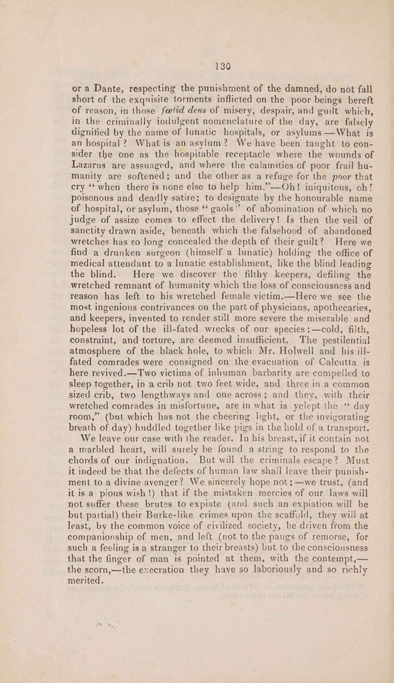 or a Dante, respecting the punishment of the damned, do not fall short of the exquisite torments inflicted on the poor beings bereft of reason, in those fattd dens of misery, despair, and guilt which, in the criminally indulgent nomenclature of the day, are falsely dignified by the name of lunatic hospitals, or asylums —What is an hospital? What is an asylum? We have been taught to con- sider the one as the hospitable receptacle where the wounds of Lazarus are assuaged, and where the calamities of poor frail hu- manity are softened; and the other as a refuge for the poor that cry ‘‘ when there is none else to help him.”—Oh! iniquitous, oh! poisonous and deadly satire; to designate by the honourable name of hospital, or asylum, those “ gaois” of abomination of which no judge of assize comes to effect the delivery! Is then the veil of sanctity drawn aside, beneath which the falsehood of abandoned wretches has so long concealed the depth of their guilt? Here we find a drunken surgeon (himself a lunatic) holding the office of medical attendant to a lunatic establishment, like the blind leading the blind. Here we discover the filthy keepers, defiling the wretched remnant of humanity which the loss of consciousness and reason has left to his wretched female victim.—Here we see the most ingenious contrivances on the part of physicians, apothecaries, and keepers, invented to render still more severe the miserable and hopeless lot of the ill-fated wrecks of our species: —cold, filth, constraint, and torture, are deemed insufficient. The pestilential atmosphere of the black hole, to which Mr. Holwell and _ his ill- fated comrades were consigned on the evacuation of Calcutta is here revived.—Two victims of inhuman barbarity are compelled to sleep together, in a crib not two feet wide, and three in a common sized crib, two lengthways and one across; and they, with their wretched comrades in misfortune, are in what is yclept the ‘ day room,” (but which has not the cheering light, or the invigorating breath of day) huddled together like pigs in the hold of a transport. We leave our case with the reader. In his breast, if it contain not a marbled heart, will surely be found a string to respond to the chords of our indignation. But will the criminals escape? Must it indeed be that the defects of human law shail leave their punish- ment to a divine avenger? We sincerely hope not ;—we trust, (and it is a pious wish!) that if the mistaken mercies of our laws will not suffer these brutes to expiate (and such an expiation will be but partial) their Burke-like crimes upon the scaffold, they will at least, by the common voice of civilized society, be driven from the companionship of men, and left (not to the pangs of remorse, for such a feeling is a stranger to their breasts) but to the consciousness that the finger of man is pointed at them, with the contempt,— the scorn,—the execration they have so laboriously and so richly merited.