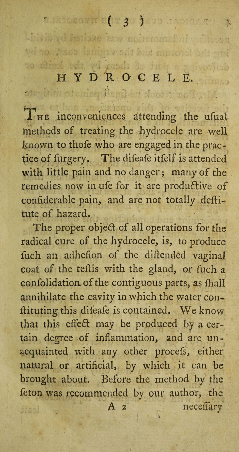 H Y D R O C E L E. > . 4 ] •' -r ' * The inconveniences attending the ufual methods of treating the hydrocele are well known to thofe who are engaged in the prac^* ties of furgery. The difeafe itfelf is attended with little pain and no danger ; many of the remedies now in ufe for it are produdtive of confiderable pain, and are not totally defti- tute of hazard. The proper objedt of all operations for the radical cure of the hydrocele, is, to produce fuch an adhefion of the diftended vaginal coat of the teftis with the gland, or fuch a confolidation of the contiguous parts, as fhall annihilate the cavity in which the water con- ftituting this difeafe is contained. We know that this effect may be produced by a cer¬ tain degree of inflammation, and are un¬ acquainted with any other procefs, either natural or artificial, by which it can be brought about. Before the method by the feton was recommended by our author, the A 2 neceflarv