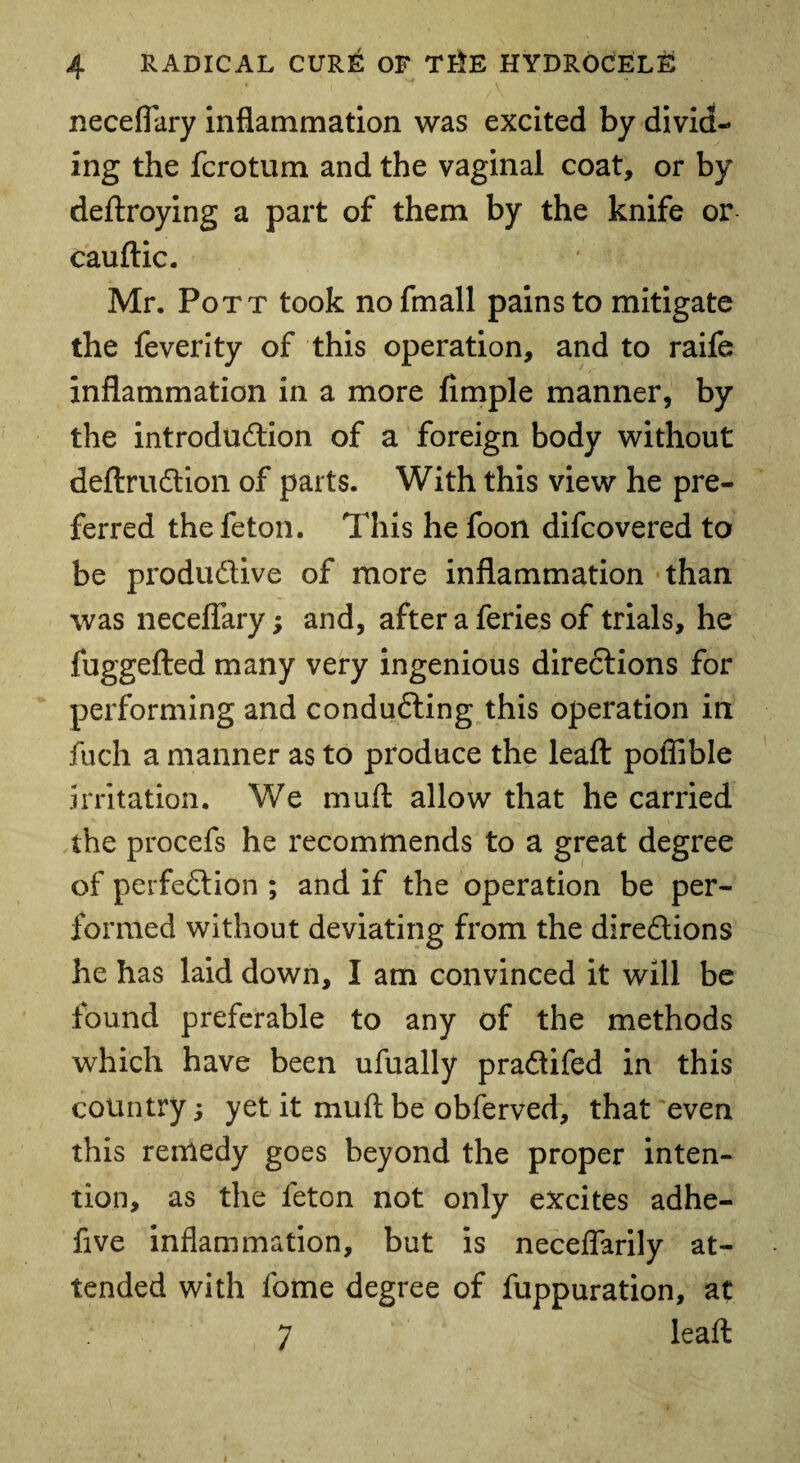 neceflary inflammation was excited by divid¬ ing the fcrotum and the vaginal coat, or by deftroying a part of them by the knife or cauftic. Mr. Pott took nofmall pains to mitigate the feverity of this operation, and to raife inflammation in a more Ample manner, by the introduction of a foreign body without deftruCtion of parts. With this view he pre¬ ferred thefeton. This he foon difcovered to be productive of more inflammation than was neceflary; and, afteraferies of trials, he fuggefted many very ingenious directions for performing and conducting this operation in fuch a manner as to produce the leaft poflible irritation. We muft allow that he carried the procefs he recommends to a great degree of perfection ; and if the operation be per¬ formed without deviating from the directions he has laid down, I am convinced it will be found preferable to any of the methods which have been ufually praCtifed in this country; yet it mu ft be obferved, that 'even this remedy goes beyond the proper inten¬ tion, as the feton not only excites adhe- five inflammation, but is neceflarily at¬ tended with fome degree of fuppuration, at 7 leaft