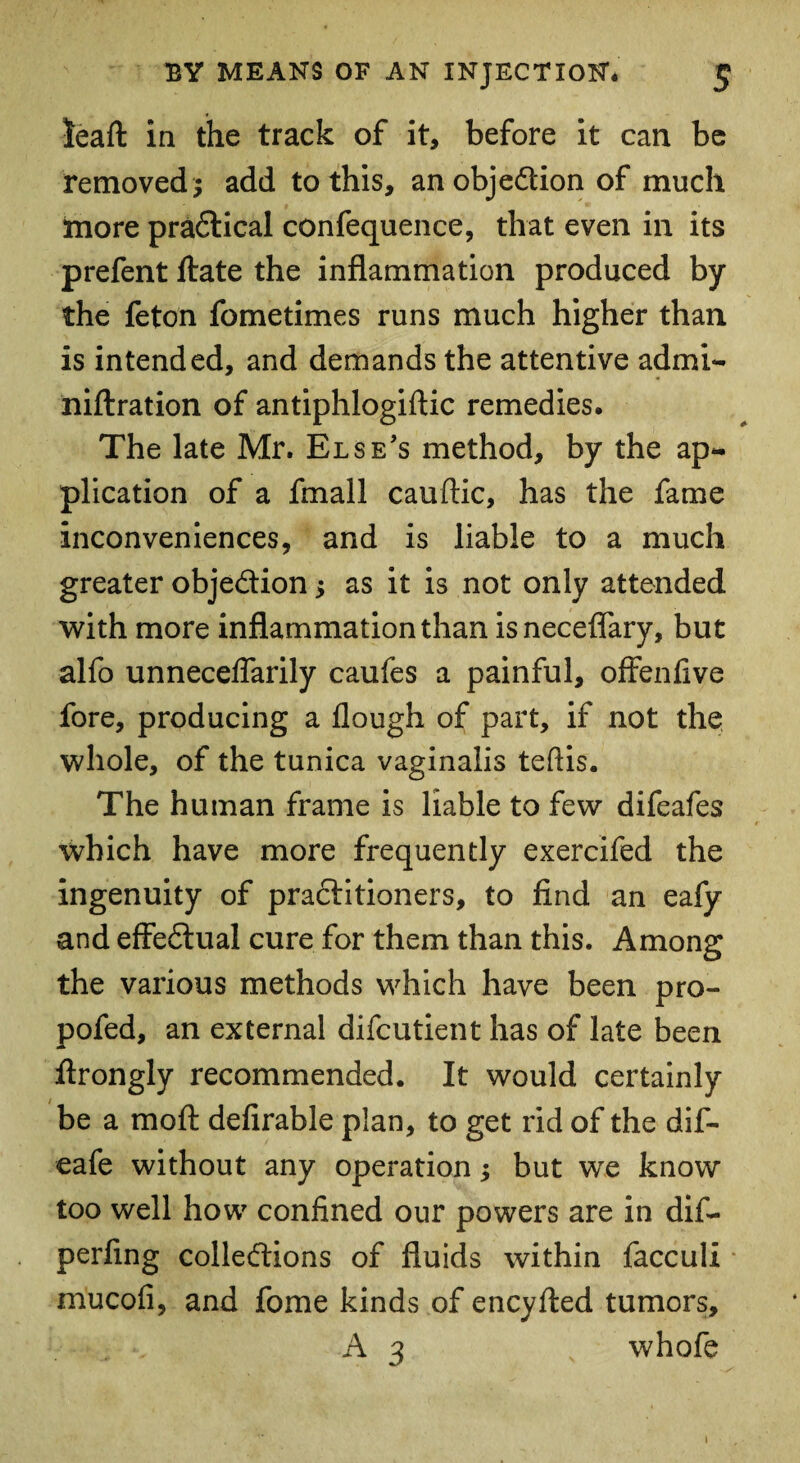 leaft in the track of it, before it can be removed; add to this, anobjedionof much more pradical confequence, that even in its prefent ftate the inflammation produced by the feton fometimes runs much higher than is intended, and demands the attentive admi- niftration of antiphlogiftic remedies. The late Mr. Else's method, by the ap¬ plication of a fmall cauflic, has the fame inconveniences, and is liable to a much greater objedion; as it is not only attended with more inflammation than isneceflary, but alfo unneceflarily caufes a painful, offenfive fore, producing a flough of part, if not the whole, of the tunica vaginalis tefiis. The human frame is liable to few difeafes which have more frequently exercifed the ingenuity of practitioners, to find an eafy and effedual cure for them than this. Among the various methods which have been pro- pofed, an external difcutient has of late been ftrongly recommended. It would certainly be a moft defirable plan, to get rid of the dif- eafe without any operation; but we know too well how confined our powers are in dif- perfing colledions of fluids within facculi mucofi, and fome kinds of encyfted tumors, A 3 whofe