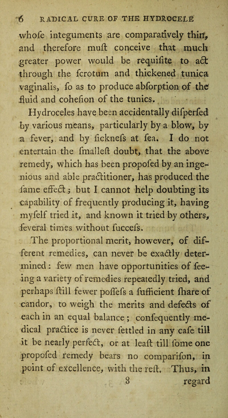 whofe integuments are comparatively thin, and therefore muff conceive that much greater power would be requifite to act through the fcrotum and thickened tunica vaginalis, fo as to produce abforption of the fluid and cohefion of the tunics. Hydroceles have been accidentally difperfed by various means, particularly by a blow, by a fever, and by ficknefs at fea. I do not entertain the fmalleft doubt, that the above remedy, which has been propofed by an inge¬ nious and able practitioner, has produced the fame effect; but I cannot help doubting its capability of frequently producing it, having myfelf tried it, and known it tried by others, feveral times without fuccefs. The proportional merit, however, of dif¬ ferent remedies, can never be exa&ly deter¬ mined : few men have opportunities of fee¬ ing a variety of remedies repeatedly tried, and perhaps ftill fewer poffefs a fufficient fhare of candor, to weigh the merits and defeds of each in an equal balance ; confequently me¬ dical pra&ice is never fettled in any cafe till it be nearly perfect, or at leaf: till fome one propofed remedy bears no comparifon, in point of excellence, with the reft. Thus, in 8 regard