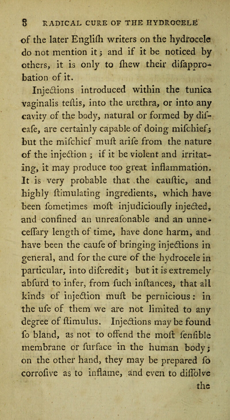 \ ' J ' , . ' of the later Englilh writers on the hydrocele do not mention it; and if it be noticed by others, it is only to fhew their difappro* bation of it, Inj edions introduced within the tunica vaginalis teftis, into the urethra, or into any cavity of the body, natural or formed by dif- eafe, are certainly capable of doing mifchief; but the mifchief muft arife from the nature of the injedion ; if it be violent and irritat¬ ing, it may produce too great inflammation. It is very probable that .the cauftic, and highly ftimulating ingredients, which have been fometimes moft injudicioufly injeded, and confined an unreafonable and an unne- ceffary length of time, have done harm, and have been the caufe of bringing injedions in general, and for the cure of the hydrocele in particular, into difcredit; but it is extremely abfurd to infer, from fuch inftances, that all kinds of injedion muft be pernicious: in the ufe of them we are not limited to any degree of ftimulus. Injedions may be found fo bland, as not to offend the moft fenfible membrane or furface in the human body; on the other hand, they may be prepared fo corrofive as to inflame, and even to diffolve i the