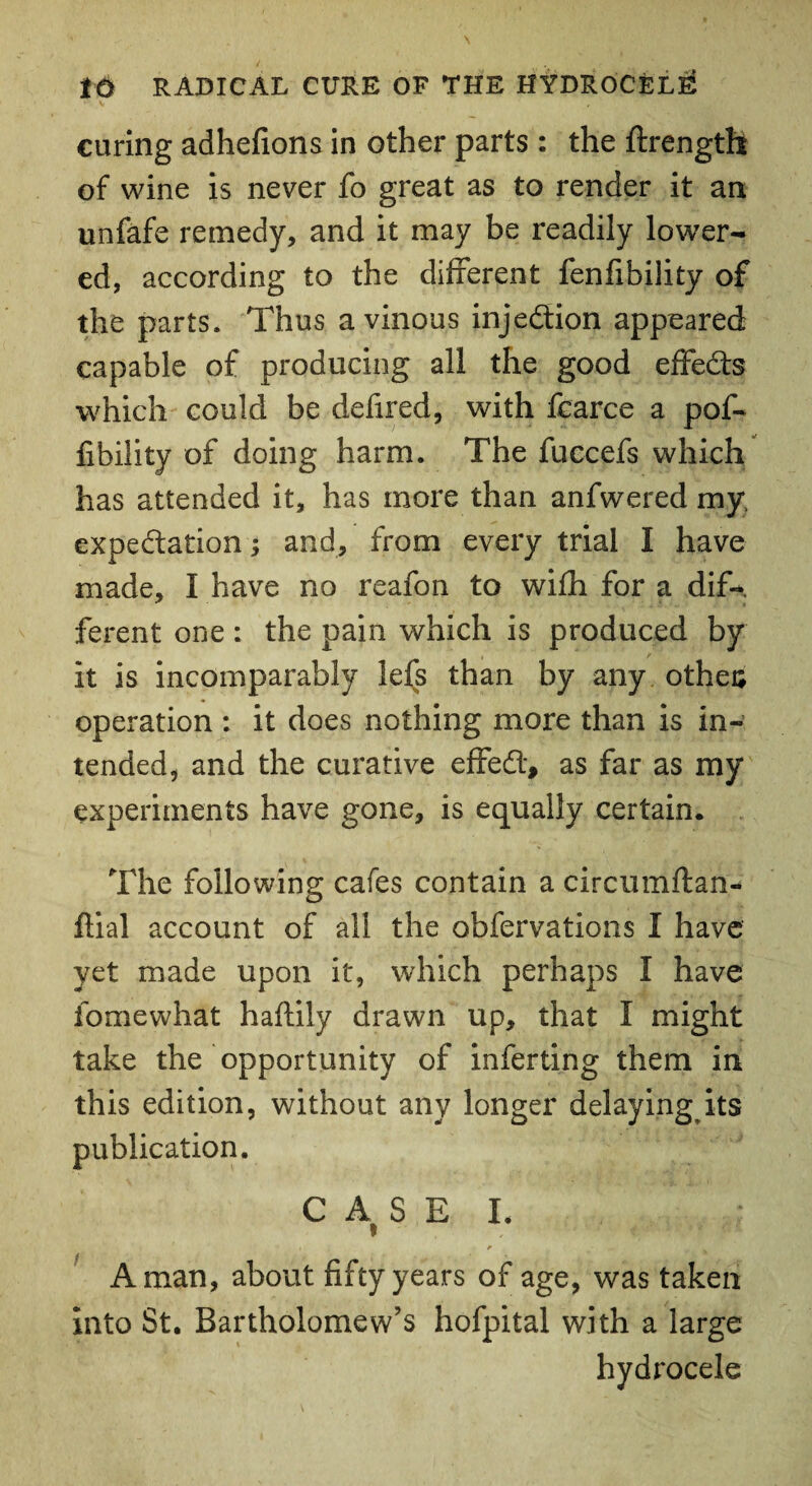 curing adhefions in other parts : the ftrength of wine is never fo great as to render it an unfafe remedy, and it may be readily lower¬ ed, according to the different fenfibility of the parts. Thus a vinous injection appeared capable of producing all the good effects which could be defired, with fcarce a pof- Ability of doing harm. The fuccefs which has attended it, has more than anfwered my. expectation; and, from every trial I have made, I have no reafon to wifh for a dif¬ ferent one : the pain which is produced by it is incomparably lefs than by any othea operation : it does nothing more than is in¬ tended, and the curative effeCt, as far as my experiments have gone, is equally certain. The following cafes contain a circumftan- fiial account of all the obfervations I have yet made upon it, which perhaps I have fomewhat haftily drawn up, that I might take the opportunity of inferring them in this edition, without any longer delayingits publication. CASE I. ; , r _ A man, about fifty years of age, was taken into St. Bartholomew’s hofpital with a large hydrocele