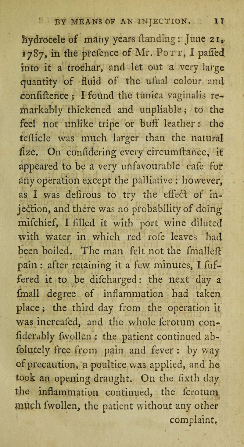 fiydrocele of many years {landing: June 21® 1787, in the prefence of Mr. Pott, I pafied into it a trochar, and let out a very large quantity of fluid of the ufual colour and confidence $ I found the tunica vaginalis re¬ markably thickened and unpliable; to the feel not unlike tripe or buff leather: the tefticle was much larger than the natural fize. On confidering every circumftance, it appeared to be a very unfavourable cafe for any operation except the palliative : however, as I was defirous to try the effeft of in¬ jection, and there was no probability of doing mifchief, I filled it with port wine diluted with water in which red rofe leaves had been boiled. The man felt not the fmalleft pain: after retaining it a few minutes, I fuf- fered it to be difcharged: the next day a final! degree of inflammation had taken place; the third day from the operation it was increafed, and the whole fcrotum con-? fiderably fwollen : the patient continued ab- iolutely free from pain and fever : by way of precaution, a poultice was applied, and he took an opening draught. On the fixth day the inflammation continued, the fcrotum much fwollen, the patient without any other complaint.