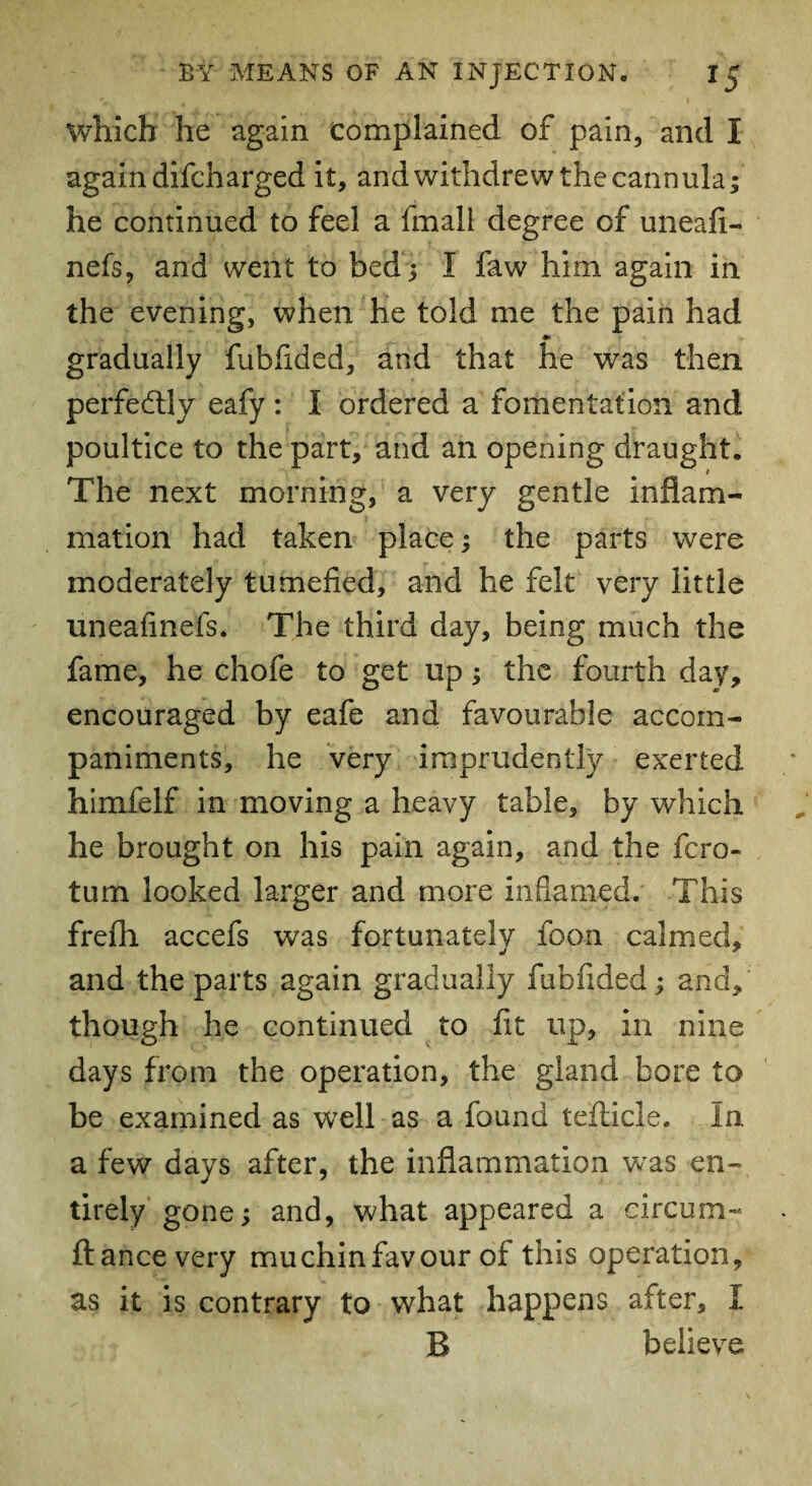 which he again Complained of pain, and I again difcharged it, and withdrew the cannula; he continued to feel a fmali degree of uneafi- nefs, and went to bed; I faw him again in the evening, when he told me the pain had *> gradually fubfided, and that he was then perfectly eafy : I ordered a fomentation and poultice to the part, and an opening draught. The next morning, a very gentle inflam¬ mation had taken place; the parts were moderately tumefied, and he felt very little uneafinefs. The third day, being much the fame, he chofe to get up; the fourth day, encouraged by eafe and favourable accom¬ paniments, he very imprudently exerted himfelf in moving a heavy table, by which he brought on his pain again, and the fcro- tum looked larger and more inflamed. This frefh accefs was fortunately foon calmed, and the parts again gradually fubfided; and, though he continued to fit up, in nine days from the operation, the gland bore to be examined as well as a found teflicle. In a few days after, the inflammation was en¬ tirely gone; and, what appeared a circum- ftancevery mu chin favour of this operation, as it is contrary to what happens after, I B believe