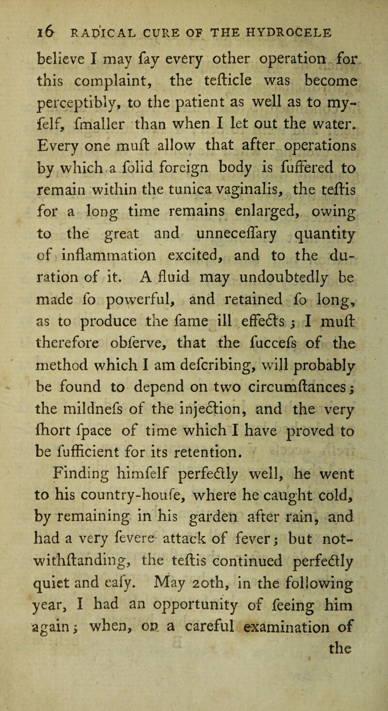 believe I may fay every other operation for this complaint, the tefticle was become perceptibly, to the patient as well as to my- felf, fmaller than when I let out the water. Every one mu ft allow that after operations by which a folid foreign body is fuffered to remain within the tunica vaginalis, the tejftis for a long time remains enlarged, owing to the great and unneceflary quantity of inflammation excited, and to the du¬ ration of it. A fluid may undoubtedly be made fo powerful, and retained fo long, as to produce the fame ill effedls ; I muft therefore obferve, that the fuccefs of the method which I am defcribing, will probably be found to depend on two circumftances; the mildnefs of the injedtion, and the very flhort fpace of time which I have proved to be fufhcient for its retention. Finding himfelf perfedlly well, he went to his country-houfe, where he caught cold, by remaining in his garden after rain, and had a very fevere attack of fever; but not- withflanding, the teftis continued perfedlly quiet and eafy. May 20th, in the following year, I had an opportunity of feeing him again; when, on a careful examination of the