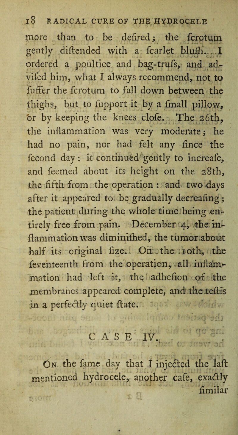 more than to be defired; the fcrotum gently diftended with a fcarlet blufh.;. I ordered a poultice and bag-trufs, and ad- vifed him, what I always recommend, not to fuffer the fcrotum to fall down between the thighs, but to fupport it by a fmall pillow, hr by keeping the knees clofe. The 26th, the inflammation was very moderate; he had no pain, nor had felt any flnce the fecond day: it continued gently to increafe, and feemed about its height on the 28th, the fifth from the operation : and two days after it appeared to be gradually decreaflng; the patient during the whole time being en¬ tirely free from pain. December 4, the in¬ flammation was diminifhed, the tumor about half its original fize. On . the 10th, the fevehteenth from the operation, all inflam¬ mation had left it, the adheflon of the membranes appeared complete, and the teftis in a perfectly quiet ftate. C A S £ iv;; On the fame day that I injedted the laft mentioned hydrocele, another cafe, exactly fimilar