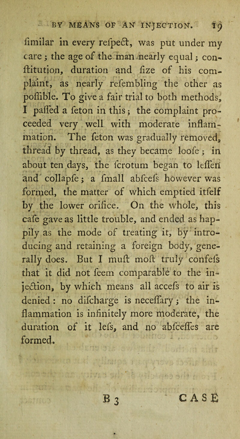 iimilar in every refpect, was put under my care ; the age of the man nearly equal; con- ftitution, duration and fize of his com¬ plaint, as nearly refembling the other as poffible. To give a fair trial to both methods, I palled a feton in this; the complaint pro¬ ceeded very well with moderate inflam¬ mation. The feton was gradually removed, thread by thread, as they became loofe; in about ten days, the fcrotum began to lefleri and collapfe; a fmall abfcefs however was formed, the matter of which emptied itfelf by the lower orifice. On the whole, this cafe gave as little trouble, and ended as hap- pily as the mode of treating it, by intro¬ ducing and retaining a foreign body, gene¬ rally does. But I mu ft moft truly confefs that it did not feem comparable to the in- jedlion, by which means all accefs to air is denied : no difcharge is neceflary; the in¬ flammation is infinitely more moderate, the duration of it lefs, and no abfceffes are formed. CASE