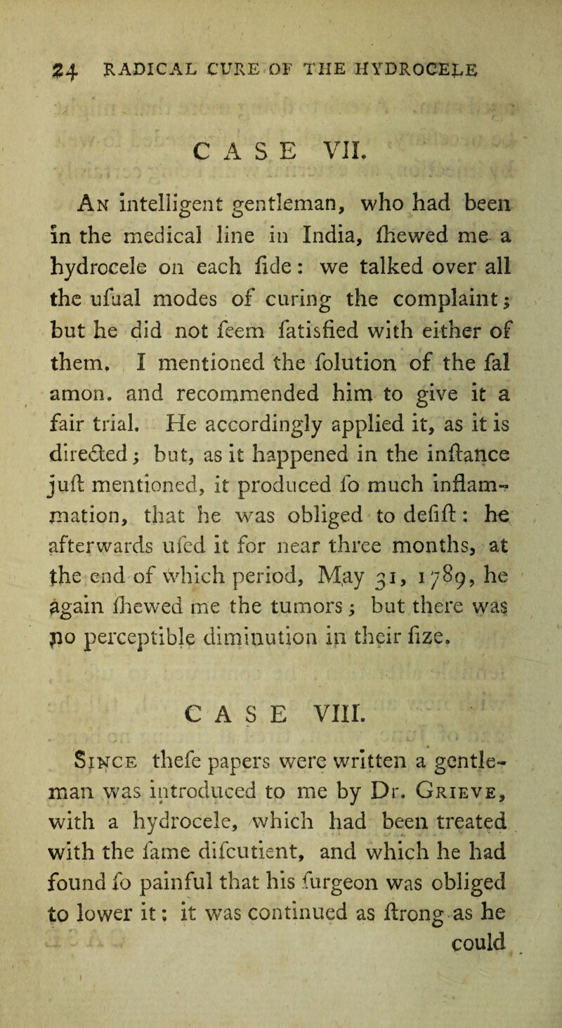 CASE VII. An Intelligent gentleman, who had been in the medical line in India, fhewed me a hydrocele on each fide: we talked over all the ufhal modes of curing the complaint; but he did not feem fatisfied with either of them. I mentioned the folution of the fal amon. and recommended him to give it a fair trial. He accordingly applied it, as it is directed; but, as it happened in the infiance juft mentioned, it produced fo much inflam¬ mation, that he was obliged to defift: he afterwards ufed it for near three months, at the end of which period, M,ay 31, 1789, he again fhewed me the tumors; but there was po perceptible diminution in their fize. CASE VIII. » Since thefe papers were written a gentle¬ man was introduced to me by Dr. Grieve, with a hydrocele, which had been treated with the fame difcutient, and which he had found fo painful that his furgeon was obliged to lower it; it was continued as ftrong as he could