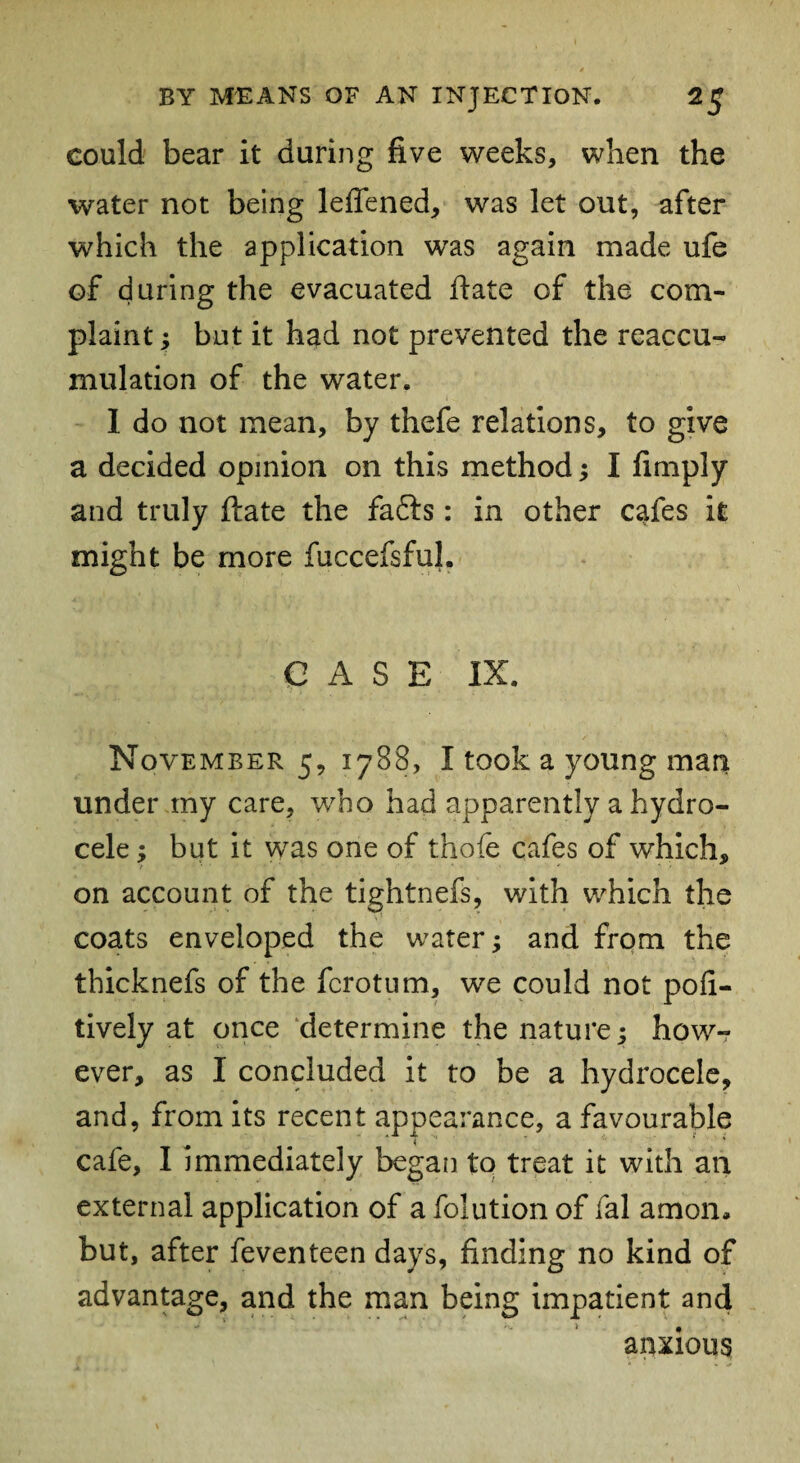 eould bear it during five weeks, when the water not being leflened, was let out, after which the application was again made ufe of during the evacuated hate of the com¬ plaint ; but it had not prevented the reaccu¬ mulation of the water. 1 do not mean, by thefe relations, to give a decided opinion on this method; I fimply and truly ftate the fafts: in other cafes it might be more fuccefsfuL CASE IX. November 5, 1788, I took a young man under my care, who had apparently a hydro¬ cele ; but it was one of thofe cafes of which, on account of the tightnefs, with which the coats enveloped the water; and from the thicknefs of the fcrotum, we could not pofi- tively at once determine the nature; how¬ ever, as I concluded it to be a hydrocele, and, from its recent appearance, a favourable cafe, I immediately began to treat it with an external application of a folution of fal amoiL but, after feventeen days, finding no kind of advantage, and the man being impatient and anxious