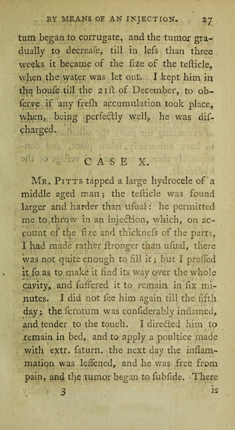 turn began to corrugate, and the tumor gra¬ dually to decreafe, till in lefs than three weeks it became of the fize of the tefticle, when the water was let out. I kept him in the houfe till the a i ft of December, to ob- ferve if any frefh accumulation took place, when, being perfectly well, he was dif- charged. J — CASE X. Mr, Pitts tapped a large hydrocele of a middle aged man; the tefticle was found larger and harder than ufual: he permitted me to throw in an injection, which, on ac- count of the fize and thicknefs of the parts, I had made rather itronger than ufual, there was not quite enough to fill it; but I preifed it fo as to make it find its way over the whole cavity, and fuffered it to remain in fix mi¬ nutes. I did not fee him again till the fifth day; the fcrotum was confiderably inflamed, and tender to the touch. I directed him to remain in bed, and to apply a poultice made with extr. fat urn. the next day the inflam¬ mation was leflened, and he was free from pain, and the tumor began to fubfide. There i 3 is