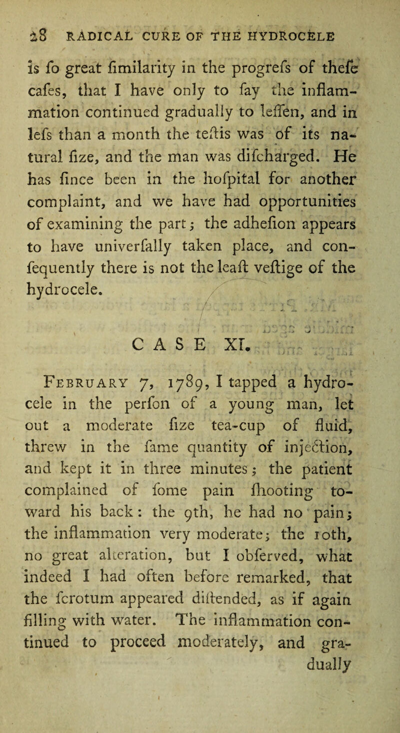 is fo great fimilarity in the progrefs of thefe cafes, that I have only to fay the inflam¬ mation continued gradually to leflen, and in lefs than a month the teftis was of its na¬ tural fize, and the man was difcharged. He has fince been in the hofpital for another complaint, and we have had opportunities of examining the part; the adhefion appears to have univerfally taken place, and con- fequently there is not the lead: veftige of the hydrocele. . CASE XL • . February 7, 1789, I tapped a hydro¬ cele in the perfon of a young man, let out a moderate fixe tea-cup of fluid, threw in the fame quantity of injection, and kept it in three minutes; the patient complained of fome pain fliooting to¬ ward his back: the 9th, he had no pain; the inflammation very moderate; the 10th, no great alteration, but I obferved, what indeed I had often before remarked, that the fcrotum appeared diftended, as if again filling with water. The inflammation con¬ tinued to proceed moderately, and gra¬ dually