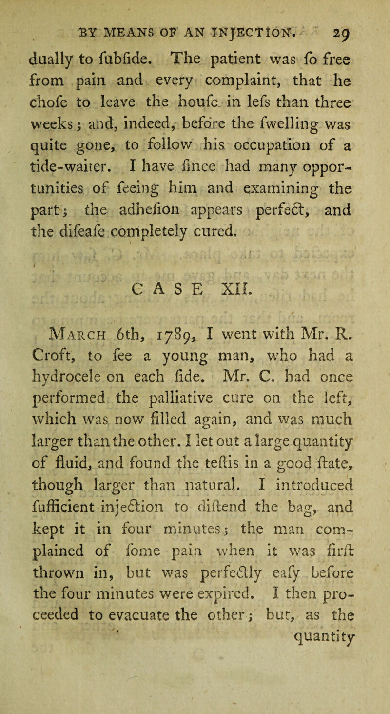 dually to fubfide. The patient was fo free from pain and every complaint, that he chofe to leave the houfe in lefs than three weeks; and, indeed, before the fwelling was quite gone, to follow his occupation of a tide-waiter. I have fince had many oppor¬ tunities of feeing him and examining the part; the adhefion appears perfect, and the difeafe completely cured. 1 CASE XII. March 6th, 1789, I went with Mr. R. Croft, to fee a young man, who had a hydrocele on each fide. Mr. C. had once performed the palliative cure on the left, which was now filled again, and was much larger than the other. I let out a large quantity of fluid, and found the teftis in a good ftate, though larger than natural. I introduced fufficient injection to diftend the bag, and kept it in four minutes; the man com¬ plained of fome pain when it was fir A; thrown in, but was perfectly eafy before the four minutes were expired. I then pro¬ ceeded to evacuate the other; but, as the quantity