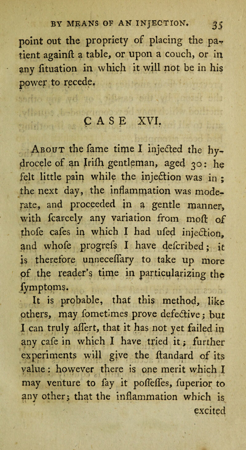 point out the propriety of placing the pa«? tient againfl: a table, or upon a couch, or in any fituation in which it will not be in his power to recede. CASE XVI? About the fame tittle I injedled the hy¬ drocele of an Jrifh gentleman, aged 30: he felt little pain while the injection was in ; the next day, the inflammation was mode¬ rate, and proceeded in a gentle manner, with fcarcely any variation from moft of thofe cafes in which I had ufed injection, and whofe progrefs I have defcribed; it is therefore unneceflary to take up more of the reader’s time in particularizing the fymptoms. It is probable, that this method, like others, may fometimes prove defective; but I can truly aflert, that it has not yet failed in any cafe in which I have tried it; further experiments will give the ftandard of its value: however there is one merit which I may venture to fay it poflefles, fuperior to any other; that the inflammation which is excited