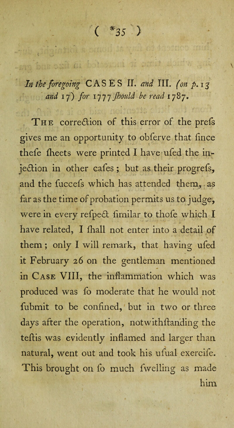 ( *35 ) In the foregoing CASES II. and III. (on p. ig and if) for 1777Jhould he read 1787. The corre&ion of this error of the prefs gives me an opportunity to obferve that fince thefe fheets were printed I have ufed the in¬ jection in other cafes ; but as their progrefs, and the fuccefs which has attended them, as far as the time of probation permits us to judge, were in every refpect flmilar to thofe which I have related, I fhall not enter into a detail of them; only I will remark, that having ufed it February 26 on the gentleman mentioned in Case VIII, the inflammation which was produced was fo moderate that he would not fubmit to be confined, but in two or three days after the operation, notwithftanding the teftis was evidently inflamed and larger than % natural, went out and took his ufual exercife. This brought on fo much fwelling as made him