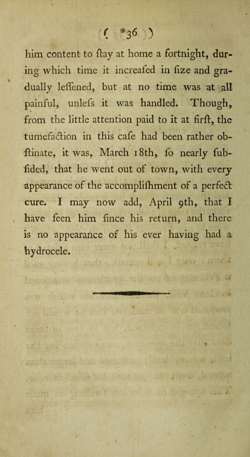 him content to ftay at home a fortnight, dur- ins: which time it increafed in fize and gra- dually leffened, but at no time was at all painful, unlefs it was handled. Though, > from the little attention paid to it at firft, the tumefaction in this cafe had been rather ob- i \ ftinate, it was, March 18th, fo nearly fub- fided, that he went out of town, with every appearance of the accomplifhment of a perfeft cure. I may now add, April 9th, that I have feen him fince his return, and there is no appearance of his ever having had a hydrocele.