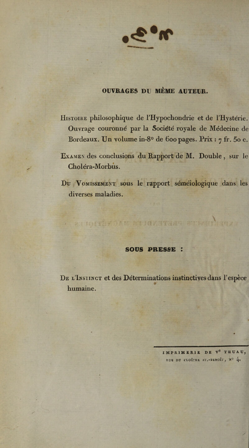 OUVRAGES DU MÊME AUTEUR. Histoire philosophique de l’Hypochondrie et de l’Hystérie. Ouvrage couronné par la Société royale de Médecine de Bordeaux. Un volume in-8° de 600 pages. Prix : 7 fr. 5o c. Examen des conclusions du Rapport de M. Double , sur le Choléra-Morbùs. Du Vomissement sous le rapport séméiologique dans les diverses maladies. SOUS PRESSE : De l’Insiinct et des Déterminations instinctives dans l’espèce humaine. IMPRIMERIE DE Ve THDAÜ, RUE DU CLOÎïRE ST.-BENOÎi’ f M° i