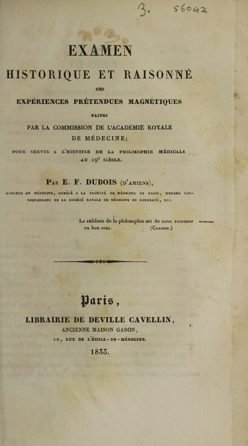 3. EXAMEN HISTORIQUE ET RAISONNÉ DBS EXPÉRIENCES PRÉTENDUES MAGNÉTIQUES FAITES PAR LA COMMISSION DE L’ACADÉMIE ROYALE DE MÉDECINE; POUR SERVIR A L’HISTOIRE DE LA PHILOSOPHIE MEDICALE AU 19e SIÈCLE. Par E. F. DUBOIS (d’amiens), DOCTEUR EN MEDECINE, AGREGE A LA FACULTE DE MEDECINE DE PARIS, MEMBRE COR¬ RESPONDANT DE LA SOCIÉTÉ ROYALE DE MEDECINE DE BORDEAUX, ETC. Le sublime de la philosophie est de uous ramener au bon sens. (Cabanis.) $Jaris, LIBRAIRIE DE DEVILLE CAVELLIN, ANCIENNE MAISON GABON, 10, rue de l’école - de - médecine. 1833.