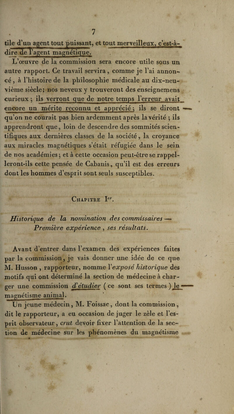 tile d'un agent tout puissant, et tout merveilleux, c’est-à- dire de l'agent magnétique. L’œuvre de la commission sera encore utile sous un autre rapport. Ce travail servira, comme je l’ai annon¬ cé , à l’histoire de la philosophie médicale au dix-neu¬ vième siècle; nos neveux y trouveront des enseignemens curieux -, ils verront que de notre temps l’erreur avait encore un mérite reconnu et apprécié ; ils se diront —— qu’on ne courait pas bien ardemment après la vérité ; ils apprendront que, loin de descendre des sommités scien- tifiques aux dernières classes de la société, la croyance aux miracles magnétiques s’était réfugiée dans le sein de nos académies $ et à cette occasion peut-être se rappel¬ leront-ils cette pensée de Cabanis, qu’il est des erreurs dont les hommes d’esprit sont seuls susceptibles. Chapitre Ier. Historique de la nomination des commissaires —- Première expérience , ses résultats. Avant d’entrer dans l’examen des expériences faites par la commission, je vais donner une idée de ce que M. Husson , rapporteur, nomme Yexposé historique des motifs qui ont déterminé la section de médecine à char¬ ger une commission d'étudier (ce sont ses termes ) le magnétisme animal. Un jeune médecin, M. Foissac, dont la commission, dit le rapporteur, a eu occasion de juger le zèle et l’es¬ prit observateur, crut devoir fixer l’attention de la sec¬ tion de médecine sur les phénomènes du magnétisme