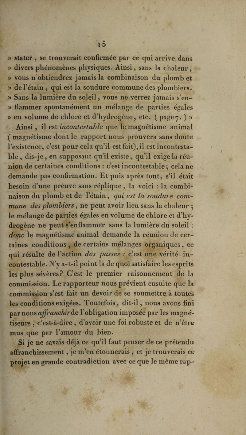 » stater , se trouverait confirmée par ce qui arrive dans » divers phénomènes physiques. Ainsi, sans la chaleur, » vous n’obtiendrez jamais la combinaison du plomb et )> de l’étain , qui est la soudure commune des plombiers. » Sans la lumière du soleil, vous ne verrez jamais s’en- )> flammer spontanément un mélange de parties égales » en volume de chlore et d’hydrogène, etc. ( page y. ) » Ainsi , il est incontestable que le magnétisme animal ( magnétisme dont le rapport nous prouvera sans doute l’existence, c’est pour cela qu’il est fait), il est incontesta¬ ble , dis-je , en supposant qu’il existe, qu’il exige la réu¬ nion de certaines conditions : c’est incontestable 5 cela ne demande pas confirmation. Et puis après tout, s’il était besoin d’une preuve sans réplique, la voici : la combi¬ naison du plomb et de l’étain, qui est la soudure com¬ mune des plombiers, ne peut avoir lieu sans la chaleur \ le mélange de parties égales en volume de chlore et d’hy¬ drogène ne peut s’enflammer sans la lumière du soleil : donc le magnétisme animal demande la réunion de cer¬ taines conditions , de certains mélanges organiques, ce qui résulte de l’action des passes : c’est une vérité in¬ contestable. N’y a-t-il point là de quoi satisfaire les esprits les plus sévères? C’est le premier raisonnement de la commission. Le rapporteur nous prévient ensuite que la commission s’est fait un devoir de se soumettre à toutes les conditions exigées. Toutefois, dit-il, nous avons fini par nous affranchiràe l’obligation imposée par les magné¬ tiseurs , c’est-à-dire , d’avoir une foi robuste et de n’être mus que par l’amour du bien. Si je ne savais déjà ce qu’il faut penser de ce prétendis affranchissement, je m’en étonnerais , et je trouverais ce projet en grande contradiction avec ce que le même rap-