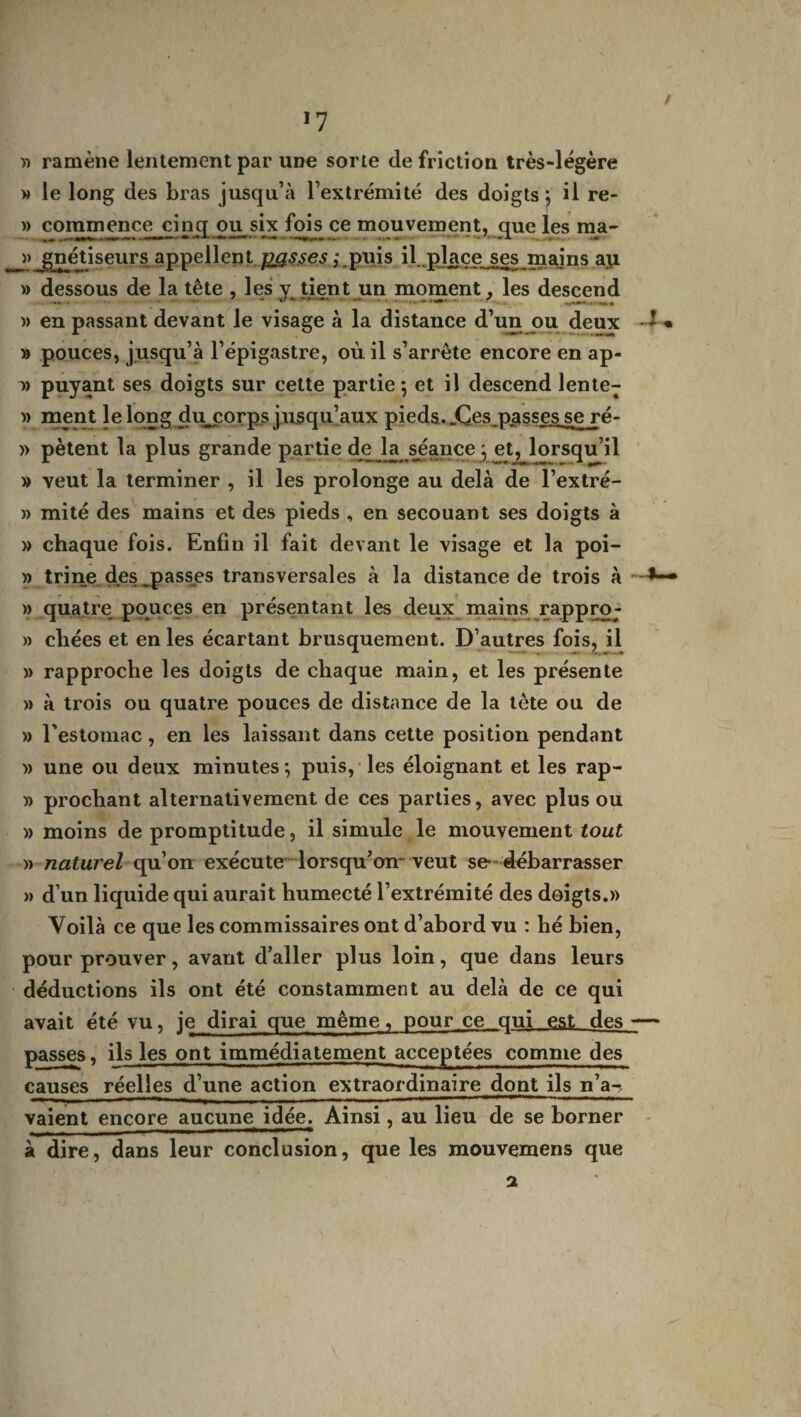 *7 » ramène lentement par une sorte de friction très-légère » le long des bras jusqu’à l’extrémité des doigts 5 il re- » commence cinq ou six fois ce mouvement, que les ma- >> jgiétiseurs appellent passes j.puis il ,place ses mains a\i » dessous de la tête , les y tient un moment. les descend » en passant devant le visage à la distance d’un ou deux -* • » pouces, jusqu’à l’épigastre, où il s’arrête encore en ap- i) puyant ses doigts sur cette partie 5 et il descend lente- » ment lelong dujporps jusqu’aux pieds. ,Çes passes_se ré- » pètent la plus grande partie de ta séance j et, lorsqu’il » veut la terminer , il les prolonge au delà de l’extré- » mité des mains et des pieds , en secouant ses doigts à » chaque fois. Enfin il fait devant le visage et la poi- » tri ne des ^passes transversales à la distance de trois à » quatre pouces en présentant les deux mains rappro- » chées et en les écartant brusquement. D’autres fois, il » rapproche les doigts de chaque main, et les présente » à trois ou quatre pouces de distance de la tète ou de » l'estomac, en les laissant dans cette position pendant » une ou deux minutes *, puis, les éloignant et les rap- » prochant alternativement de ces parties, avec plus ou » moins de promptitude, il simule le mouvement tout » naturel qu’on exécute lorsqu’on veut se- débarrasser » d’un liquide qui aurait humecté l’extrémité des doigts.» Voilà ce que les commissaires ont d’abord vu : hé bien, pour prouver, avant d’aller plus loin, que dans leurs déductions ils ont été constamment au delà de ce qui avait été vu, je dirai que même, pour ce qui est des -— passes, ils les ont immédiatement acceptées comme des causes réelles d’une action extraordinaire dont ils n’a-, vaient encore aucune idée. Ainsi, au lieu de se borner à dire, dans leur conclusion, que les mouvemens que a