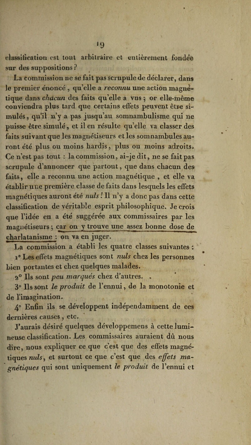 ‘9 classification est tout arbitraire et entièrement fondée sur des suppositions ? La commission ne se fait pas scrupule de déclarer, dans le premier énoncé , qu’elle a reconnu une action magné¬ tique dans chacun des faits qu’elle a vus ♦, or elle-même conviendra plus tard que certains effets peuvent être si¬ mulés , qu’il n’y a pas jusqu’au somnambulisme qui ne puisse être simulé, et il en résulte qu’elle va classer des faits suivant que les magnétiseurs et les somnambules au¬ ront été plus ou moins hardis, plus ou moins adroits» Ce n’est pas tout : la commission, ai-je dit, ne se fait pas scrupule d’annoncer que partout, que dans chacun des faits, elle a reconnu une action magnétique , et elle va établir une première classe de faits dans lesquels les effets magnétiques auront été nuis ! Il n’y a donc pas dans cetté classification de véritable esprit philosophique. Je crois que l’idée en a été suggérée aux commissaires par les magnétiseurs \ car on y trouve une assez bonne dose de charlatanisme : on va en juger. La commission a établi les quatre classes suivantes : i° Les effets magnétiques sont nuis chez les personnes bien portantes et chez quelques malades. Ils sont peu marqués chez d’autres. . 3° Ils sont le produit de l’ennui, de la monotonie et de l’imagination. 4° Enfin ils se développent indépendamment de ces dernières causes, etc. J’aurais désiré quelques développemens à cette lumi¬ neuse classification. Les commissaires auraient dû nous dire, nous expliquer ce que c’est que des effets magné¬ tiques nuis, et surtout ce que c’est que des effets ma¬ gnétiques qui sont uniquement le produit de l’ennui et